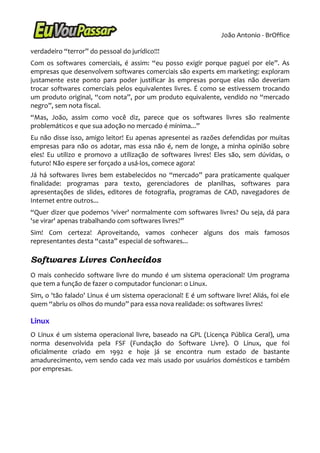 João Antonio - BrOffice

verdadeiro “terror” do pessoal do jurídico!!!
Com os softwares comerciais, é assim: “eu posso exigir porque paguei por ele”. As
empresas que desenvolvem softwares comerciais são experts em marketing: exploram
justamente este ponto para poder justificar às empresas porque elas não deveriam
trocar softwares comerciais pelos equivalentes livres. É como se estivessem trocando
um produto original, “com nota”, por um produto equivalente, vendido no “mercado
negro”, sem nota fiscal.
“Mas, João, assim como você diz, parece que os softwares livres são realmente
problemáticos e que sua adoção no mercado é mínima...”
Eu não disse isso, amigo leitor! Eu apenas apresentei as razões defendidas por muitas
empresas para não os adotar, mas essa não é, nem de longe, a minha opinião sobre
eles! Eu utilizo e promovo a utilização de softwares livres! Eles são, sem dúvidas, o
futuro! Não espere ser forçado a usá-los, comece agora!
Já há softwares livres bem estabelecidos no “mercado” para praticamente qualquer
finalidade: programas para texto, gerenciadores de planilhas, softwares para
apresentações de slides, editores de fotografia, programas de CAD, navegadores de
Internet entre outros...
“Quer dizer que podemos 'viver' normalmente com softwares livres? Ou seja, dá para
'se virar' apenas trabalhando com softwares livres?”
Sim! Com certeza! Aproveitando, vamos conhecer alguns dos mais famosos
representantes desta “casta” especial de softwares...

Softwares Livres Conhecidos
O mais conhecido software livre do mundo é um sistema operacional! Um programa
que tem a função de fazer o computador funcionar: o Linux.
Sim, o 'tão falado' Linux é um sistema operacional! E é um software livre! Aliás, foi ele
quem “abriu os olhos do mundo” para essa nova realidade: os softwares livres!

Linux
O Linux é um sistema operacional livre, baseado na GPL (Licença Pública Geral), uma
norma desenvolvida pela FSF (Fundação do Software Livre). O Linux, que foi
oficialmente criado em 1992 e hoje já se encontra num estado de bastante
amadurecimento, vem sendo cada vez mais usado por usuários domésticos e também
por empresas.
 