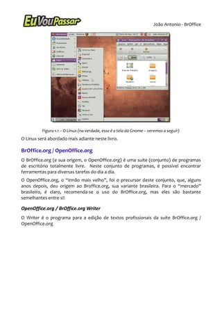 João Antonio - BrOffice




          Figura 1.1 – O Linux (na verdade, essa é a tela do Gnome – veremos a seguir)
O Linux será abordado mais adiante neste livro.

BrOffice.org / OpenOffice.org
O BrOffice.org (e sua origem, o OpenOffice.org) é uma suíte (conjunto) de programas
de escritório totalmente livre. Neste conjunto de programas, é possível encontrar
ferramentas para diversas tarefas do dia a dia.
O OpenOffice.org, o “irmão mais velho”, foi o precursor deste conjunto, que, alguns
anos depois, deu origem ao Broffice.org, sua variante brasileira. Para o “mercado”
brasileiro, é claro, recomenda-se o uso do BrOffice.org, mas eles são bastante
semelhantes entre si!

OpenOffice.org / BrOffice.org Writer
O Writer é o programa para a edição de textos profissionais da suíte BrOffice.org /
OpenOffice.org
 
