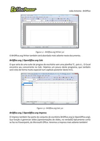 João Antonio - BrOffice




                            Figura 1.2 – BrOffice.org Writer 3.0
O BrOffice.org Writer também será abordado mais adiante neste documento.

BrOffice.org / OpenOffice.org Calc
O que seria de uma suíte de progras de escritório sem uma planilha? É.. pois é... O Excel
encontra seu concorrente no Calc. Vejamos um pouco deste programa, que também
será visto de forma muito especial num capítulo posterior deste livro.




                             Figura 1.3 – BrOffice.org Calc 3.0

BrOffice.org / OpenOffice.org Impress
O Impress também faz parte do conjunto de escritório BrOffice.org (e OpenOffice.org).
Sua função é gerenciar slides (apresentações de slides, na verdade) tipicamente como
se faz no Powerpoint, do Microsoft Office. Veremos o Impress mais adiante também!
 