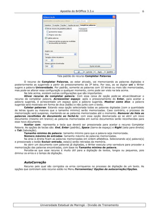 Apostila do BrOffice 3.3.x
Universidade Estadual de Maringá - Divisão de Treinamento
6
Tela padrão do recurso Completar Palavras
O recurso de Completar Palavras, ao estar ativado, vai memorizando as palavras digitadas e
posteriormente as sugerindo a partir do pressionamento da 3ª letra. Por isso, ao se digitar uni o Writer
sugere a palavra Universidade. Por padrão, somente as palavras com 10 letras ou mais são memorizadas,
mas pode-se alterar essa configuração a qualquer momento, como pode ser visto na tela acima.
Na tela acima, existem outras configurações que são importantes:
Ativar recurso de completar palavra: Com essa caixa de opção pode-se ativar/desativar o
recurso de completar palavra. Acrescentar espaço: após o pressionamento do Enter, para aceitar a
palavra sugerida, é acrescentado um espaço após a palavra sugerida. Mostrar como dica: a palavra
sugerida será mostrada em forma de dica (balão) e não junto com o texto.
Coletar palavras: Estando essa opção selecionada todas as palavras digitadas (com a quantidade
de letras iguais ou maiores que o tamanho mínimo) serão memorizadas. Caso contrário, o processo de
memorização será suspenso, mantendo-se as palavras memorizadas até o momento. Remover da lista as
palavras recolhidas do documento ao fechá-lo: com essa opção desmarcada ao se abrir um novo
documento (mesmo em branco) as palavras memorizadas em outros documentos serão reconhecidas para
esse novo documento.
Aceitar com: representa a tecla que deverá ser pressionada para aceitar o recurso Completar
Palavra. As opções de teclas são: End, Enter (padrão), Space (barra de espaço) e Right (seta para direita)
e Tab (tabulação).
Tamanho mínimo de palavra: tamanho mínimo para que a palavra seja memorizada.
Número máximo de entradas: tamanho máximo de palavras memorizadas.
Na área à direita ficam as palavras memorizadas em ordem alfabética. Selecionando a(s) palavra(s)
e pressionado o botão Excluir entrada, esta(s) serão retiradas da memória.
Ao abrir um documento com palavras já digitadas, o Writer executa uma varredura para proceder a
memorização das palavras encontradas, com base no Tamanho mínima de palavra.
Percebe-se que esse recurso é muito útil para a digitação de textos, longos ou pequenos, pois
diminui os erros e o tempo de digitação.
AutoCorreção
Recurso pelo qual são corrigidos os erros corriqueiros no processo de digitação de um texto. As
opções que controlam este recurso estão no Menu Ferramentas/ Opções da autocorreção/Opções.
 