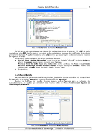 Apostila do BrOffice 3.3.x
Universidade Estadual de Maringá - Divisão de Treinamento
7
Tela padrão Opções do recurso AutoCorreção
Na tela acima são mostradas para a maioria das opções duas caixas de seleção: [S] e [D]. A opção
marcada na caixa [S] significa que as correções serão realizadas no processo de modificação de um texto
previamente digitado. A opção marcada na caixa [D] significa que as correções serão realizadas no processo
de digitação do texto.
Entre outras configurações da tela acima, podemos destacar:
• Corrigir DUas INiciais MAiúsculas: nesse caso ao ser digitado “MAringá", ao digitar Enter ou
a barra de espaço, a palavra será corrigida para Maringá.
• Primeira letra de cada frase em maiúscula: como aconteceu na frase: universidade
Estadual de Maringá. divisão de Treinamento. – depois de digitada divisão a mesma será
corrigida para Divisão, pois é a primeira palavra de uma frase.
• Entre outras.
AutoSubstituição
Recurso pelo qual são substituídas certas palavras, geralmente escritas incorretas por outra correta.
Por exemplo: ao se digitar “assenção” a mesma é substituída por ascenção.
Existem no BrOffice, por padrão, diversas palavras pré-configuradas para a realização das
autosubstituições. As opções que controlam este recurso estão no Menu Ferramentas/ Opções da
autocorreção/Substituir.
Tela padrão Substituir do recurso AutoCorreção
 