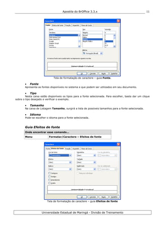 Apostila do BrOffice 3.3.x
Universidade Estadual de Maringá - Divisão de Treinamento
11
Tela de formatação de caractere – guia Fonte.
• Fonte
Apresenta as fontes disponíveis no sistema e que podem ser utilizados em seu documento.
• Tipo
Nesta caixa estão disponíveis os tipos para a fonte selecionada. Para escolher, basta dar um clique
sobre o tipo desejado e verificar o exemplo.
• Tamanho
Na caixa de Listagem Tamanho, surgirá a lista de possíveis tamanhos para a fonte selecionada.
• Idioma
Pode-se escolher o idioma para a fonte selecionada.
Guia Efeitos de fonte
Onde encontrar esse comando...
Menu Formatar/Caractere – Efeitos de fonte
Tela de formatação de caractere – guia Efeitos de fonte
 