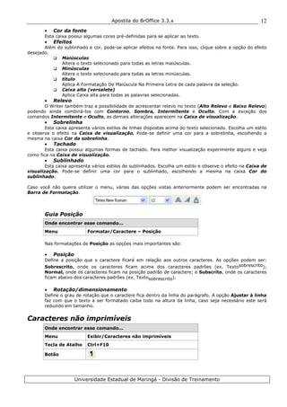 Apostila do BrOffice 3.3.x
Universidade Estadual de Maringá - Divisão de Treinamento
12
• Cor da fonte
Esta caixa possui algumas cores pré-definidas para se aplicar ao texto.
• Efeitos
Além do sublinhado e cor, pode-se aplicar efeitos na fonte. Para isso, clique sobre a opção do efeito
desejado.
Maiúsculas
Altera o texto selecionado para todas as letras maiúsculas.
Minúsculas
Altera o texto selecionado para todas as letras minúsculas.
título
Aplica A Formatação De Maiúscula Na Primeira Letra de cada palavra da seleção.
Caixa alta (versalete)
Aplica Caixa alta para todas as palavras selecionadas.
• Relevo
O Writer também traz a possibilidade de acrescentar relevo no texto (Alto Relevo e Baixo Relevo)
podendo ainda combiná-los com Contorno, Sombra, Intermitente e Oculto. Com a exceção dos
comandos Intermitente e Oculto, as demais alterações aparecem na Caixa de visualização.
• Sobrelinha
Esta caixa apresenta vários estilos de linhas dispostas acima do texto selecionado. Escolha um estilo
e observe o efeito na Caixa de visualização. Pode-se definir uma cor para a sobrelinha, escolhendo a
mesma na caixa Cor da sobrelinha.
• Tachado
Esta caixa possui algumas formas de tachado. Para melhor visualização experimente alguns e veja
como fica na Caixa de visualização.
• Sublinhado
Esta caixa apresenta vários estilos de sublinhados. Escolha um estilo e observe o efeito na Caixa de
visualização. Pode-se definir uma cor para o sublinhado, escolhendo a mesma na caixa Cor do
sublinhado.
Caso você não queira utilizar o menu, várias das opções vistas anteriormente podem ser encontradas na
Barra de Formatação.
Guia Posição
Onde encontrar esse comando...
Menu Formatar/Caractere – Posição
Nas formatações de Posição as opções mais importantes são:
• Posição
Define a posição que o caractere ficará em relação aos outros caracteres. As opções podem ser:
Sobrescrito, onde os caracteres ficam acima dos caracteres padrões (ex. Textosobrescrito);
Normal, onde os caracteres ficam na posição padrão de caractere; e Subscrito, onde os caracteres
ficam abaixo dos caracteres padrões (ex. Textosobrescrito).
• Rotação/dimensionamento
Define o grau de rotação que o caractere fica dentro da linha do parágrafo. A opção Ajustar à linha
faz com que o texto a ser formatado caiba todo na altura da linha, caso seja necessário este será
reduzido em tamanho.
Caracteres não imprimíveis
Onde encontrar esse comando...
Menu Exibir/Caracteres não imprimíveis
Tecla de Atalho Ctrl+F10
Botão
 