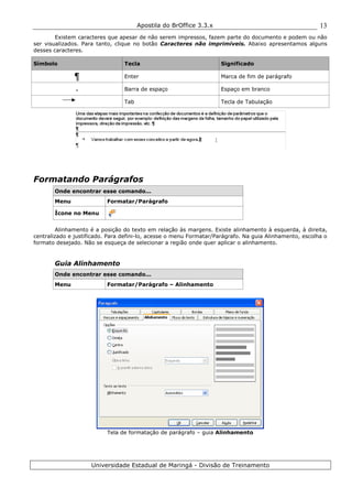 Apostila do BrOffice 3.3.x
Universidade Estadual de Maringá - Divisão de Treinamento
13
Existem caracteres que apesar de não serem impressos, fazem parte do documento e podem ou não
ser visualizados. Para tanto, clique no botão Caracteres não imprimíveis. Abaixo apresentamos alguns
desses caracteres.
Símbolo Tecla Significado
Enter Marca de fim de parágrafo
. Barra de espaço Espaço em branco
Tab Tecla de Tabulação
Formatando Parágrafos
Onde encontrar esse comando...
Menu Formatar/Parágrafo
Ícone no Menu
Alinhamento é a posição do texto em relação às margens. Existe alinhamento à esquerda, à direita,
centralizado e justificado. Para defini-lo, acesse o menu Formatar/Parágrafo. Na guia Alinhamento, escolha o
formato desejado. Não se esqueça de selecionar a região onde quer aplicar o alinhamento.
Guia Alinhamento
Onde encontrar esse comando...
Menu Formatar/Parágrafo – Alinhamento
Tela de formatação de parágrafo – guia Alinhamento
 