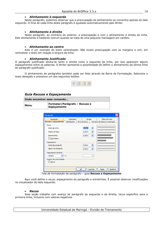 Apostila do BrOffice 3.3.x
Universidade Estadual de Maringá - Divisão de Treinamento
14
• Alinhamento à esquerda
Neste parágrafo, podemos observar que a preocupação do alinhamento se concentra apenas do lado
esquerdo. O final de cada linha deste parágrafo é ajustado automaticamente pelo Writer.
• Alinhamento à direita
Neste parágrafo, ao contrário do anterior, a preocupação é com o alinhamento à direita da linha.
Este alinhamento é bastante comum quando se trata de uma pequena mensagem em cartões.
• Alinhamento ao centro
Este é um exemplo de texto centralizado. Não existe preocupação com as margens e sim, em
centralizar o texto em relação a largura da linha.
• Alinhamento Justificado
O parágrafo justificado alinha-se tanto a direita como a esquerda da linha, por isso aparecem alguns
espaçamentos entre as palavras. O Writer apresenta a possibilidade de definir o alinhamento da última linha
do parágrafo justificado.
O alinhamento de parágrafos também pode ser feito através da Barra de Formatação. Selecione o
texto desejado e pressione um dos seguintes botões:
Guia Recuos e Espaçamento
Onde encontrar esse comando...
Menu
Formatar/Parágrafo – Recuos e
Espaçamento
Tela de formatação de parágrafo – guia Recuos e Espaçamento
Aqui você define o recuo, espaçamento do parágrafo e entrelinhas. É possível observar modificações
no visualizador do lado esquerdo.
• Recuo
Essa seção trabalha com avanço de parágrafo da esquerda e da direita, recuo específico para a
primeira linha, inclusive com valores negativos.
 