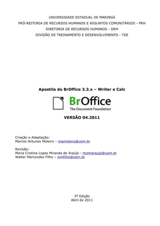 UNIVERSIDADE ESTADUAL DE MARINGÁ
PRÓ-REITORIA DE RECURSOS HUMANOS E ASSUNTOS COMUNITÁRIOS - PRH
DIRETORIA DE RECURSOS HUMANOS - DRH
DIVISÃO DE TREINAMENTO E DESENVOLVIMENTO - TDE
Apostila do BrOffice 3.3.x – Writer e Calc
VERSÃO 04.2011
Criação e Adaptação:
Marcos Antunes Moleiro – mamoleiro@uem.br
Revisão:
Maria Cristina Lopes Miranda de Araújo - mclmaraujo@uem.br
Walter Marcondes Filho – wmfilho@uem.br
3ª Edição
Abril de 2011
 