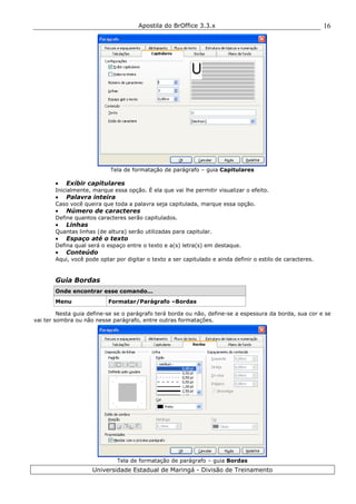 Apostila do BrOffice 3.3.x
Universidade Estadual de Maringá - Divisão de Treinamento
16
Tela de formatação de parágrafo – guia Capitulares
• Exibir capitulares
Inicialmente, marque essa opção. É ela que vai lhe permitir visualizar o efeito.
• Palavra inteira
Caso você queira que toda a palavra seja capitulada, marque essa opção.
• Número de caracteres
Define quantos caracteres serão capitulados.
• Linhas
Quantas linhas (de altura) serão utilizadas para capitular.
• Espaço até o texto
Defina qual será o espaço entre o texto e a(s) letra(s) em destaque.
• Conteúdo
Aqui, você pode optar por digitar o texto a ser capitulado e ainda definir o estilo de caracteres.
Guia Bordas
Onde encontrar esse comando...
Menu Formatar/Parágrafo –Bordas
Nesta guia define-se se o parágrafo terá borda ou não, define-se a espessura da borda, sua cor e se
vai ter sombra ou não nesse parágrafo, entre outras formatações.
Tela de formatação de parágrafo – guia Bordas
 