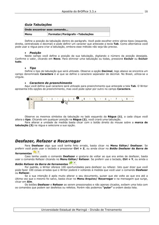 Apostila do BrOffice 3.3.x
Universidade Estadual de Maringá - Divisão de Treinamento
18
Guia Tabulações
Onde encontrar esse comando...
Menu Formatar/Parágrafo –Tabulações
Define a posição da tabulação dentro do parágrafo. Você pode escolher entre vários tipos (esquerda,
direita, centralizado e decimal) e pode definir um caracter que antecede a tecla Tab. Como alternativa você
pode usar a régua para criar a tabulação, embora esse método não seja tão preciso.
• Posição
Neste campo você define a posição da sua tabulação, digitando o número da posição desejada.
Confirme o valor, clicando em Novo. Para eliminar uma tabulação ou todas, pressione Excluir ou Excluir
tudo.
• Tipo
Define o tipo de tabulação que será utilizado. Observe a opção Decimal, logo abaixo se encontra um
campo denominado Caractere é aí que se define o caractere separador de decimal. No Brasil, utiliza-se a
vírgula.
• Caractere de preenchimento
Aqui você define qual caractere será utilizado para preenchimento que antecede a tela Tab. O Writer
apresenta três opções de preenchimento, mas você pode optar por outro no campo Caractere.
Observe os mesmos símbolos da tabulação no lado esquerdo da Régua (1), a cada clique você
altera o tipo. Clicando em qualquer posição na Régua (2), você criará uma tabulação.
Para alterar a unidade de medida basta clicar com o botão direito do mouse sobre a marca de
tabulação (3) na régua e selecione a sua opção.
Desfazer, Refazer e Recarregar
Para Desfazer algo que você tenha feito errado, basta clicar no Menu Editar/ Desfazer. Se
preferir você pode usar o teclado e pressionar Ctrl + Z, ou ainda clicar no Botão Desfazer da Barra de
ferramentas .
Caso tenha usado o comando Desfazer e gostaria de voltar ao que era antes de desfazer, basta
usar o comando Refazer clicando no Menu Editar/ Refazer. Se preferir use o teclado, Ctrl + Y, ou ainda o
Botão Refazer da Barra de ferramentas .
Por padrão, o Writer oferece 100 oportunidades para desfazer ou refazer. Isto quer dizer que você
pode fazer 100 coisas erradas que o Writer poderá ir voltando à medida que você usar o comando Desfazer
ou Refazer.
Se a sua intenção é após muito alterar o seu documento, quiser que ele volte ao que era até a
última vez que o mesmo foi salvo, basta clicar no Menu Arquivo/ Recarregar e na mensagem que surge,
clicar em Sim.
Os botões Desfazer e Refazer ao serem pressionados e não apenas clicados, exibem uma lista com
os comandos que podem ser desfeitos ou refeitos. Porém não podemos “pular” a ordem desta lista.
1
2
3
 
