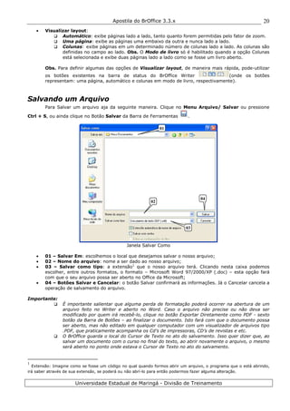 Apostila do BrOffice 3.3.x
Universidade Estadual de Maringá - Divisão de Treinamento
20
• Visualizar layout:
Automático: exibe páginas lado a lado, tanto quanto forem permitidas pelo fator de zoom.
Uma página: exibe as páginas uma embaixo da outra e nunca lado a lado.
Colunas: exibe páginas em um determinado número de colunas lado a lado. As colunas são
definidas no campo ao lado. Obs. O Modo de livro só é habilitado quando a opção Colunas
está selecionada e exibe duas páginas lado a lado como se fosse um livro aberto.
Obs. Para definir algumas das opções de Visualizar layout, de maneira mais rápida, pode-utilizar
os botões existentes na barra de status do BrOffice Writer (onde os botões
representam: uma página, automático e colunas em modo de livro, respectivamente).
Salvando um Arquivo
Para Salvar um arquivo aja da seguinte maneira. Clique no Menu Arquivo/ Salvar ou pressione
Ctrl + S, ou ainda clique no Botão Salvar da Barra de Ferramentas .
Janela Salvar Como
• 01 – Salvar Em: escolhemos o local que desejamos salvar o nosso arquivo;
• 02 – Nome do arquivo: nome a ser dado ao nosso arquivo;
• 03 – Salvar como tipo: a extensão1
que o nosso arquivo terá. Clicando nesta caixa podemos
escolher, entre outros formatos, o formato – Microsoft Word 97/2000/XP (.doc) – esta opção fará
com que o seu arquivo possa ser aberto no Office da Microsoft;
• 04 – Botões Salvar e Cancelar: o botão Salvar confirmará as informações. Já o Cancelar cancela a
operação de salvamento do arquivo.
Importante:
É importante salientar que alguma perda de formatação poderá ocorrer na abertura de um
arquivo feito no Writer e aberto no Word. Caso o arquivo não precise ou não deva ser
modificado por quem irá recebê-lo, clique no botão Exportar Diretamente como PDF - sexto
botão da Barra de Botões – ao finalizar o documento. Isto fará com que o documento possa
ser aberto, mas não editado em qualquer computador com um visualizador de arquivos tipo
.PDF, que praticamente acompanha os Cd’s de impressoras, CD’s de revistas e etc.
O BrOffice guarda o local do Cursor de Texto no ato do salvamento. Isso quer dizer que, ao
salvar um documento com o curso no final do texto, ao abrir novamente o arquivo, o mesmo
será aberto no ponto onde estava o Cursor de Texto no ato do salvamento.
1
Extensão: Imagine como se fosse um código no qual quando formos abrir um arquivo, o programa que o está abrindo,
irá saber através de sua extensão, se poderá ou não abrí-lo para então podermos fazer alguma alteração.
01
02
03
04
 