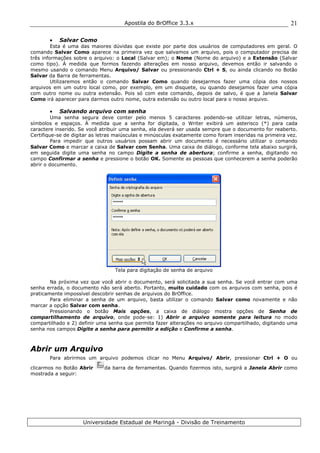 Apostila do BrOffice 3.3.x
Universidade Estadual de Maringá - Divisão de Treinamento
21
• Salvar Como
Esta é uma das maiores dúvidas que existe por parte dos usuários de computadores em geral. O
comando Salvar Como aparece na primeira vez que salvamos um arquivo, pois o computador precisa de
três informações sobre o arquivo: o Local (Salvar em); o Nome (Nome do arquivo) e a Extensão (Salvar
como tipo). À medida que formos fazendo alterações em nosso arquivo, devemos então ir salvando o
mesmo usando o comando Menu Arquivo/ Salvar ou pressionando Ctrl + S, ou ainda clicando no Botão
Salvar da Barra de ferramentas.
Utilizaremos então o comando Salvar Como quando desejarmos fazer uma cópia dos nossos
arquivos em um outro local como, por exemplo, em um disquete, ou quando desejamos fazer uma cópia
com outro nome ou outra extensão. Pois só com este comando, depois de salvo, é que a Janela Salvar
Como irá aparecer para darmos outro nome, outra extensão ou outro local para o nosso arquivo.
• Salvando arquivo com senha
Uma senha segura deve conter pelo menos 5 caracteres podendo-se utilizar letras, números,
símbolos e espaços. À medida que a senha for digitada, o Writer exibirá um asterisco (*) para cada
caractere inserido. Se você atribuir uma senha, ela deverá ser usada sempre que o documento for reaberto.
Certifique-se de digitar as letras maiúsculas e minúsculas exatamente como foram inseridas na primeira vez.
Para impedir que outros usuários possam abrir um documento é necessário utilizar o comando
Salvar Como e marcar a caixa de Salvar com Senha. Uma caixa de diálogo, conforme tela abaixo surgirá,
em seguida digite uma senha no campo Digite a senha de abertura; confirme a senha, digitando no
campo Confirmar a senha e pressione o botão OK. Somente as pessoas que conhecerem a senha poderão
abrir o documento.
Tela para digitação de senha de arquivo
Na próxima vez que você abrir o documento, será solicitada a sua senha. Se você entrar com uma
senha errada, o documento não será aberto. Portanto, muito cuidado com os arquivos com senha, pois é
praticamente impossível descobrir senhas de arquivos do BrOffice.
Para eliminar a senha de um arquivo, basta utilizar o comando Salvar como novamente e não
marcar a opção Salvar com senha.
Pressionando o botão Mais opções, a caixa de diálogo mostra opções de Senha de
compartilhamento de arquivo, onde pode-se: 1) Abrir o arquivo somente para leitura no modo
compartilhado e 2) definir uma senha que permita fazer alterações no arquivo compartilhado, digitando uma
senha nos campos Digite a senha para permitir a edição e Confirme a senha.
Abrir um Arquivo
Para abrirmos um arquivo podemos clicar no Menu Arquivo/ Abrir, pressionar Ctrl + O ou
clicarmos no Botão Abrir da barra de ferramentas. Quando fizermos isto, surgirá a Janela Abrir como
mostrada a seguir:
 