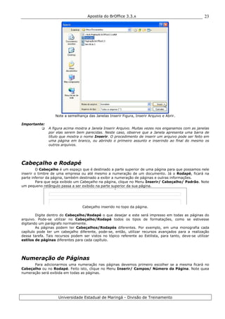 Apostila do BrOffice 3.3.x
Universidade Estadual de Maringá - Divisão de Treinamento
23
Note a semelhança das Janelas Inserir Figura, Inserir Arquivo e Abrir.
Importante:
A figura acima mostra a Janela Inserir Arquivo. Muitas vezes nos enganamos com as janelas
por elas serem bem parecidas. Neste caso, observe que a Janela apresenta uma barra de
título que mostra o nome Inserir. O procedimento de inserir um arquivo pode ser feito em
uma página em branco, ou abrindo o primeiro assunto e inserindo ao final do mesmo os
outros arquivos.
Cabeçalho e Rodapé
O Cabeçalho é um espaço que é destinado a parte superior de uma página para que possamos nele
inserir o timbre de uma empresa ou até mesmo a numeração de um documento. Já o Rodapé, ficará na
parte inferior da página, também destinado a exibir a numeração de páginas e outras informações.
Para que seja exibido um Cabeçalho na página, clique no Menu Inserir/ Cabeçalho/ Padrão. Note
um pequeno retângulo passa a ser exibido na parte superior da sua página.
Cabeçalho inserido no topo da página.
Digite dentro do Cabeçalho/Rodapé o que desejar e este será impresso em todas as páginas do
arquivo. Pode-se utilizar no Cabeçalho/Rodapé todos os tipos de formatações, como se estivesse
digitando um parágrafo normalmente.
As páginas podem ter Cabeçalhos/Rodapés diferentes. Por exemplo, em uma monografia cada
capítulo pode ter um cabeçalho diferente, pode-se, então, utilizar recursos avançados para a realização
dessa tarefa. Tais recursos podem ser vistos no tópico referente ao Estilista, para tanto, deve-se utilizar
estilos de páginas diferentes para cada capítulo.
Numeração de Páginas
Para adicionarmos uma numeração nas páginas devemos primeiro escolher se a mesma ficará no
Cabeçalho ou no Rodapé. Feito isto, clique no Menu Inserir/ Campos/ Número da Página. Note quea
numeração será exibida em todas as páginas.
 