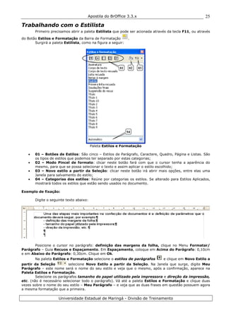 Apostila do BrOffice 3.3.x
Universidade Estadual de Maringá - Divisão de Treinamento
25
Trabalhando com o Estilista
Primeiro precisamos abrir a paleta Estilista que pode ser acionada através da tecla F11, ou através
do Botão Estilos e Formatação da Barra de Formatação .
Surgirá a paleta Estilista, como na figura a seguir:
Paleta Estilos e Formatação
• 01 – Botões de Estilos: São cinco – Estilos de Parágrafo, Caractere, Quadro, Página e Listas. São
os tipos de estilos que podemos ter separado por estas categorias;
• 02 – Modo Pincel de formato: clicar neste botão fará com que o cursor tenha a aparência do
mesmo, para que se possa selecionar o texto e assim aplicar o estilo escolhido;
• 03 – Novo estilo a partir da Seleção: clicar neste botão irá abrir mais opções, entre elas uma
Janela para salvamento do estilo;
• 04 – Categorias dos estilos: Reúne por categorias os estilos. Se alterado para Estilos Aplicados,
mostrará todos os estilos que estão sendo usados no documento.
Exemplo de fixação:
Digite o seguinte texto abaixo:
Posicione o cursor no parágrafo: definição das margens da folha, clique no Menu Formatar/
Parágrafo – Guia Recuos e Espaçamento. Em Espaçamento, coloque em Acima do Parágrafo: 0,10cm
e em Abaixo do Parágrafo: 0,30cm. Clique em Ok.
Na paleta Estilos e Formatação selecione o estilos de parágrafos e clique em Novo Estilo a
partir da Seleção selecione Novo Estilo a partir da Seleção. Na Janela que surge, digite Meu
Parágrafo – este nome será o nome do seu estilo e veja que o mesmo, após a confirmação, aparece na
Paleta Estilos e Formatação.
Selecione os parágrafos tamanho do papel utilizado pela impressora e direção da impressão,
etc. (não é necessário selecionar todo o parágrafo). Vá até a paleta Estilos e Formatação e clique duas
vezes sobre o nome do seu estilo – Meu Parágrafo – e veja que as duas frases em questão possuem agora
a mesma formatação que a primeira.
01 02 03
04
 