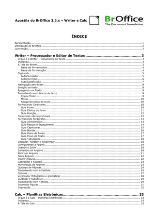 Apostila do BrOffice 3.3.x – Writer e Calc
ÍNDICE
Apresentação ................................................................................................................................... 1
Introdução ao BrOffice ...................................................................................................................... 2
Convenção....................................................................................................................................... 2
Writer – Processador e Editor de Textos ................................................. 3
O que é o Writer – Documento de Texto .......................................................................................... 3
Iniciando...................................................................................................................................... 3
A Tela do Writer............................................................................................................................ 3
Barra de Ferramentas ................................................................................................................ 4
Barra de Formatação ................................................................................................................. 4
Digitando ..................................................................................................................................... 5
AutoCompletar.......................................................................................................................... 5
AutoCorreção............................................................................................................................ 6
AutoSubstituição ....................................................................................................................... 7
Navegação pelo texto .................................................................................................................... 8
Seleção de texto ........................................................................................................................... 8
Apagando um Texto ...................................................................................................................... 9
Trabalhando com blocos de texto.................................................................................................... 9
Copiar/Colar ............................................................................................................................. 9
Mover .................................................................................................................................... 10
Apagando bloco de texto .......................................................................................................... 10
Formatando Caracteres................................................................................................................ 10
Guia Fonte.............................................................................................................................. 10
Guia Efeitos de fonte ............................................................................................................... 11
Guia Posição ........................................................................................................................... 12
Caracteres não imprimíveis .......................................................................................................... 12
Formatando Parágrafos................................................................................................................ 13
Guia Alinhamento.................................................................................................................... 13
Guia Recuos e Espaçamento ..................................................................................................... 14
Guia Capitulares...................................................................................................................... 15
Guia Bordas............................................................................................................................ 16
Guia Plano de fundo................................................................................................................. 17
Guia Fluxo de Texto................................................................................................................. 17
Guia Tabulações...................................................................................................................... 18
Desfazer, Refazer e Recarregar..................................................................................................... 18
Configurando a Página................................................................................................................. 19
Usando o Zoom .......................................................................................................................... 19
Salvando um Arquivo .................................................................................................................. 20
Abrir um Arquivo ........................................................................................................................ 21
Novo Arquivo.............................................................................................................................. 22
Inserir Arquivo............................................................................................................................ 22
Cabeçalho e Rodapé .................................................................................................................... 23
Numeração de Páginas ................................................................................................................ 23
Quebras de Páginas..................................................................................................................... 24
Trabalhando com o Estilista.......................................................................................................... 25
Colunas ..................................................................................................................................... 27
Verificador Ortográfico e gramatical .............................................................................................. 28
Localizar e Substituir ................................................................................................................... 29
Trabalhando com Tabelas............................................................................................................. 29
Inserindo Figuras ........................................................................................................................ 31
Impressão.................................................................................................................................. 32
Calc – Planilhas Eletrônicas................................................................... 33
O que é o Calc – Planilhas Eletrônicas............................................................................................ 33
Iniciando.................................................................................................................................... 33
A Tela do Calc ............................................................................................................................ 33
 