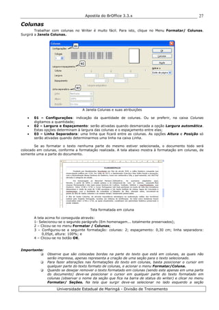 Apostila do BrOffice 3.3.x
Universidade Estadual de Maringá - Divisão de Treinamento
27
Colunas
Trabalhar com colunas no Writer é muito fácil. Para isto, clique no Menu Formatar/ Colunas.
Surgirá a Janela Colunas.
A Janela Colunas e suas atribuições
• 01 – Configurações: indicação da quantidade de colunas. Ou se preferir, na caixa Colunas
digitamos a quantidade;
• 02 – Largura e Espaçamento: serão ativadas quando desmarcada a opção Largura automática.
Estas opções determinam à largura das colunas e o espaçamento entre elas;
• 03 – Linha Separadora: uma linha que ficará entre as colunas. As opções Altura e Posição só
serão ativadas quando determinarmos uma linha na caixa Linha.
Se ao formatar o texto nenhuma parte do mesmo estiver selecionada, o documento todo será
colocado em colunas, conforme a formatação realizada. A tela abaixo mostra à formatação em colunas, de
somente uma a parte do documento.
Tela formatada em coluna
A tela acima foi conseguida através:
1- Selecionou-se o segundo parágrafo (Em homenagem... totalmente preservados);
2 – Clicou-se no menu Formatar / Colunas;
3 – Configurou-se a seguinte formatação: colunas: 2; espaçamento: 0,30 cm; linha separadora:
0,05pt, altura: 100%; e
4 – Clicou-se no botão OK.
Importante:
Observe que são colocadas bordas na parte do texto que está em colunas, as quais não
serão impressa, apenas representa a criação de uma seção para o texto selecionado.
Para fazer alterações nas formatações do texto em colunas, basta posicionar o cursor em
qualquer parte do texto formato de colunas, e acionar o menu Formatar/Coluna.
Quando se desejar remover o texto formatado em colunas (sendo este apenas em uma parte
do documento) deve-se posicionar o cursor em qualquer parte do texto formatado em
colunas (observar o nome da seção que fica na barra de status do writer) e clicar no menu
Formatar/ Seções. Na tela que surgir deve-se selecionar no lado esquerdo a seção
01
02
03
 