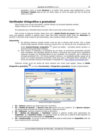 Apostila do BrOffice 3.3.x
Universidade Estadual de Maringá - Divisão de Treinamento
28
desejada e clicar no botão Remover e no botão. Para acessar mais rapidamente o menu
Formatar/ Seções pode-se dar um duplo clique no nome da seção que fica na barra de
status do writer.
Verificador Ortográfico e gramatical
Para corrigir erros no seu documento, o Writer oferece um processo bastante simples.
Digite a frase em um “documento novo”:
Era esperado que a liberdade fosse em parte. Mas ao que tudo endica será total.
Para corrigir as palavras erradas, basta clicar com o Botão Direito do mouse sobre a mesma. No
menu que aparece, escolher a palavra certa. Caso não tenha, devemos então clicar em Adicionar (e
escolher o dicionário onde a palavra será adicionada), caso a palavra esteja realmente certa.
Importante:
Só adicione palavras quando estiver certo de que a mesma está correta. Use a opção
AutoCorreção quando cometer sempre o mesmo erro. As marcas de erro só aparecem se o
botão AutoVerificação ortográfica (barra de botões – principal) estiver ativado e o
dicionário Português Brasil instalado.
Para verificar a ortografia e a gramática de um texto, os dicionários apropriados deverão
estar instalados. Na instalação padrão do Writer o dicionário que corrige erros ortográficos
(palavras erradas) em Português-Brasil já vem instalado. Por enquanto, não é oferecida a
correção gramatical (Ex.: Os menino estudam demais.), na instalação padrão, apesar de já
existir um corretor gramatical (CoGrOO) muito bom para o Português Brasil, instalável na
forma de extensão (maiores informações e instalação em: http://cogroo.sourceforge.net/).
Podemos corrigir erros em textos de outra maneira com muito mais opções. Clique no Botão
Ortografia e gramática ou menu Ferramentas / Ortografia e gramática. Surgirá a janela abaixo:
Janela Verificação Ortográfica
• 01 – Palavra: palavra que está errada (em vermelho);
• 02 – Botões de Ignorar: o Ignorar uma vez ignora uma vez a palavra. Já o Ignorar sempre,
irá ignorar todas as vezes que a palavra aparecer neste documento;
• 03 – Adicionar: adiciona a palavra errada ao dicionário;
• 04 – Botões de Alteração: o Substituir substitui a palavra errada pela selecionada em
Sugestões. Já o Substituir todas, irá substituir todas as vezes que a palavra errada aparecer no
documento pela palavra selecionada em Sugestões;
• 05 – AutoCorreção: irá corrigir a palavra errada pela palavra selecionada em Sugestões toda vez
que o mesmo erro for cometido;
Importa
01
02
04
05
03
 