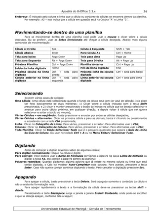 Apostila do BrOffice 3.3.x
Universidade Estadual de Maringá - Divisão de Treinamento
34
Endereço: É indicado pela coluna e linha que a célula ou conjunto de células se encontra dentro da planilha.
Por exemplo: A3 – isto indica que a célula em questão está na Coluna “A” e Linha “3”.
Movimentando-se dentro de uma planilha
Para se movimentar dentro de uma planilha você pode usar o mouse e clicar sobre a célula
desejada. Ou se preferir, usar as Setas Direcionais até chegar à célula desejada. Abaixo mais alguns
comandos de movimentação:
Célula à Direita Tab Célula à Esquerda Shift + Tab
Célula Abaixo Enter Para Célula A1 Ctrl + Home
Tela para baixo Page Down Tela para cima Page Up
Tela para Esquerda Alt + Page Down Tela para Direita Alt + Page Up
Próxima Planilha Ctrl + Page Down Planilha Anterior Ctrl + Page Up
Início da linha digitada Home Fim da linha digitada End
Próxima coluna na linha
digitada
Ctrl + seta para
direita
Próxima linha na coluna
digitada
Ctrl + seta para baixo
Coluna anterior na linha
digitada
Ctrl + seta para
esquerda
Linha anterior na coluna
digitada
Ctrl + seta para cima
Selecionando
Existem vários casos de seleção:
Uma Célula: Uma célula está selecionada quando o fundo da célula está com cor azul de seleção. Isto pode
ser feito basicamente de duas maneiras: 1) Clicar sobre a célula indicada com a tecla Shift
pressionada; e 2) clicar e manter pressionado o botão do mouse na célula que se deseja selecionar e
arrastar para outra célula próxima, em qualquer direção, e depois voltar à célula que ser queira
selecionar e soltar o botão do mouse);
Várias Células – em seqüência: Basta pressionar e arrastar por sobre as células desejadas;
Várias Células – alternadas: Clicar na primeira célula e para as demais, basta ir clicando ou pressionando
e arrastando com a tecla Ctrl pressionada;
Linha: Clicar no Cabeçalho de Linha. Para várias, pressionar e arrastar. Para alternadas usar o Ctrl;
Colunas: Clicar no Cabeçalho de Coluna. Para várias, pressionar e arrastar. Para alternadas usar o Ctrl;
Toda Planilha: Clicar no Botão Selecionar Tudo que é o pequeno quadrado que separa a Guia de Linha
da Guia de Coluna. Ou usar no teclado Ctrl + A ou no Menu Editar/ Selecionar Tudo.
Digitando
Antes de começar a digitar devemos saber de algumas coisas:
Para digitar normalmente: Clique na célula e digite;
Para corrigir: Você poderá usar a Barra de Fórmulas corrigindo a palavra na caixa Linha de Entrada ou
digitar a tecla F2, pra corrigir a palavra dentro da planilha;
Palavras repetidas: Quando digitamos alguma palavra que já existe na mesma coluna ou linha que está
sendo digitada, o Calc irá mostrar Auto-Completar esta palavra. Para aceitar, pressione a tecla
Enter. Caso não queira corrigir continue digitando o texto. Para cancelar a digitação pressione Esc.
Apagando
Para apagar a célula, basta pressionar a tecla Delete. Será apagado somente o conteúdo da célula e
não a existente formatação nela.
Para apagar rapidamente o texto e a formatação da célula deve-se pressionar as teclas shift +
delete.
Pressionando a tecla Backspace surge a janela a janela Excluir Conteúdo, onde pode-se escolher
o que se deseja apagar, conforme tela a seguir:
 