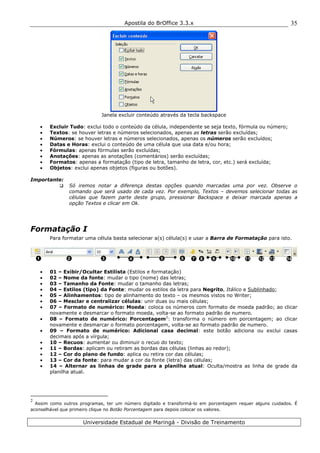 Apostila do BrOffice 3.3.x
Universidade Estadual de Maringá - Divisão de Treinamento
35
Janela excluir conteúdo através da tecla backspace
• Excluir Tudo: exclui todo o conteúdo da célula, independente se seja texto, fórmula ou número;
• Textos: se houver letras e números selecionados, apenas as letras serão excluídas;
• Números: se houver letras e números selecionados, apenas os números serão excluídos;
• Datas e Horas: exclui o conteúdo de uma célula que usa data e/ou hora;
• Fórmulas: apenas fórmulas serão excluídas;
• Anotações: apenas as anotações (comentários) serão excluídas;
• Formatos: apenas a formatação (tipo de letra, tamanho de letra, cor, etc.) será excluída;
• Objetos: exclui apenas objetos (figuras ou botões).
Importante:
Só iremos notar a diferença destas opções quando marcadas uma por vez. Observe o
comando que será usado de cada vez. Por exemplo, Textos – devemos selecionar todas as
células que fazem parte deste grupo, pressionar Backspace e deixar marcada apenas a
opção Textos e clicar em Ok.
Formatação I
Para formatar uma célula basta selecionar a(s) célula(s) e usar a Barra de Formatação para isto.
• 01 – Exibir/Ocultar Estilista (Estilos e formatação)
• 02 – Nome da fonte: mudar o tipo (nome) das letras;
• 03 – Tamanho da Fonte: mudar o tamanho das letras;
• 04 – Estilos (tipo) da Fonte: mudar os estilos da letra para Negrito, Itálico e Sublinhado;
• 05 – Alinhamentos: tipo de alinhamento do texto – os mesmos vistos no Writer;
• 06 – Mesclar e centralizar células: unir duas ou mais células;
• 07 – Formato de numérico: Moeda: coloca os números com formato de moeda padrão; ao clicar
novamente e desmarcar o formato moeda, volta-se ao formato padrão de numero.
• 08 – Formato de numérico: Porcentagem2
: transforma o número em porcentagem; ao clicar
novamente e desmarcar o formato porcentagem, volta-se ao formato padrão de numero.
• 09 – Formato de numérico: Adicional casa decimal: este botão adiciona ou exclui casas
decimais após a vírgula;
• 10 – Recuos: aumentar ou diminuir o recuo do texto;
• 11 – Bordas: aplicam ou retiram as bordas das células (linhas ao redor);
• 12 – Cor do plano de fundo: aplica ou retira cor das células;
• 13 – Cor da fonte: para mudar a cor da fonte (letra) das células;
• 14 – Alternar as linhas de grade para a planilha atual: Oculta/mostra as linha de grade da
planilha atual.
2
Assim como outros programas, ter um número digitado e transformá-lo em porcentagem requer alguns cuidados. É
aconselhável que primeiro clique no Botão Porcentagem para depois colocar os valores.
1 2 3 6 7 8 11 12 13 144 5 9 10
 