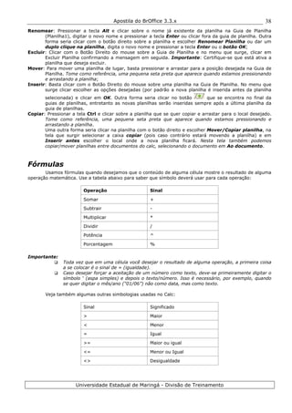 Apostila do BrOffice 3.3.x
Universidade Estadual de Maringá - Divisão de Treinamento
38
Renomear: Pressionar a tecla Alt e clicar sobre o nome já existente da planilha na Guia de Planilha
(Planilha1), digitar o novo nome e pressionar a tecla Enter ou clicar fora da guia de planilha. Outra
forma seria clicar com o botão direito sobre a planilha e escolher Renomear Planilha ou dar um
duplo clique na planilha, digita o novo nome e pressionar a tecla Enter ou o botão OK;
Excluir: Clicar com o Botão Direito do mouse sobre a Guia de Planilha e no menu que surge, clicar em
Excluir Planilha confirmando a mensagem em seguida. Importante: Certifique-se que está ativa a
planilha que deseja excluir.
Mover: Para mover uma planilha de lugar, basta pressionar e arrastar para a posição desejada na Guia de
Planilha. Tome como referência, uma pequena seta preta que aparece quando estamos pressionando
e arrastando a planilha;
Inserir: Basta clicar com o Botão Direito do mouse sobre uma planilha na Guia de Planilha. No menu que
surge clicar escolher as opções desejadas (por padrão a nova planilha é inserida antes da planilha
selecionada) e clicar em OK. Outra forma seria clicar no botão que se encontra no final da
guias de planilhas, entretanto as novas planilhas serão inseridas sempre após a última planilha da
guia de planilhas.
Copiar: Pressionar a tela Ctrl e clicar sobre a planilha que se quer copiar e arrastar para o local desejado.
Tome como referência, uma pequena seta preta que aparece quando estamos pressionando e
arrastando a planilha.
Uma outra forma seria clicar na planilha com o botão direito e escolher Mover/Copiar planilha, na
tela que surgir selecionar a caixa copiar (pois caso contrário estará movendo a planilha) e em
Inserir antes escolher o local onde a nova planilha ficará. Nesta tela também podemos
copiar/mover planilhas entre documentos do calc, selecionando o documento em Ao documento.
Fórmulas
Usamos fórmulas quando desejamos que o conteúdo de alguma célula mostre o resultado de alguma
operação matemática. Use a tabela abaixo para saber que símbolo deverá usar para cada operação:
Operação Sinal
Somar +
Subtrair -
Multiplicar *
Dividir /
Potência ^
Porcentagem %
Importante:
Toda vez que em uma célula você desejar o resultado de alguma operação, a primeira coisa
a se colocar é o sinal de = (igualdade).
Caso desejar forçar a aceitação de um número como texto, deve-se primeiramente digitar o
símbolo ‘ (aspa simples) e depois o texto/número. Isso é necessário, por exemplo, quando
se quer digitar o mês/ano (“01/06”) não como data, mas como texto.
Veja também algumas outras simbologias usadas no Calc:
Sinal Significado
> Maior
< Menor
= Igual
>= Maior ou igual
<= Menor ou Igual
<> Desigualdade
 