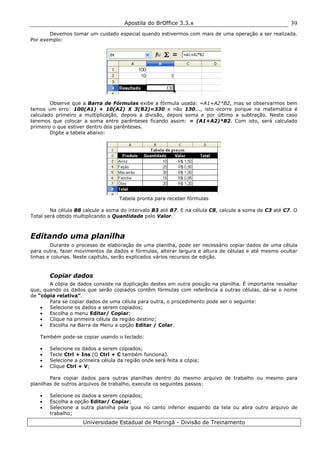 Apostila do BrOffice 3.3.x
Universidade Estadual de Maringá - Divisão de Treinamento
39
Devemos tomar um cuidado especial quando estivermos com mais de uma operação a ser realizada.
Por exemplo:
Observe que a Barra de Fórmulas exibe a fórmula usada: =A1+A2*B2, mas se observarmos bem
temos um erro: 100(A1) + 10(A2) X 3(B2)=330 e não 130..., isto ocorre porque na matemática é
calculado primeiro a multiplicação, depois a divisão, depois soma e por último a subtração. Neste caso
teremos que colocar a soma entre parênteses ficando assim: = (A1+A2)*B2. Com isto, será calculado
primeiro o que estiver dentro dos parênteses.
Digite a tabela abaixo:
Tabela pronta para receber fórmulas
Na célula B8 calcule a soma do intervalo B3 até B7. E na célula C8, calcule a soma de C3 até C7. O
Total será obtido multiplicando a Quantidade pelo Valor.
Editando uma planilha
Durante o processo de elaboração de uma planilha, pode ser necessário copiar dados de uma célula
para outra, fazer movimentos de dados e fórmulas, alterar largura e altura de células e até mesmo ocultar
linhas e colunas. Neste capítulo, serão explicados vários recursos de edição.
Copiar dados
A cópia de dados consiste na duplicação destes em outra posição na planilha. É importante ressaltar
que, quando os dados que serão copiados contêm fórmulas com referência a outras células, dá-se o nome
de “cópia relativa”.
Para se copiar dados de uma célula para outra, o procedimento pode ser o seguinte:
• Selecione os dados a serem copiados;
• Escolha o menu Editar/ Copiar;
• Clique na primeira célula da região destino;
• Escolha na Barra de Menu a opção Editar / Colar.
Também pode-se copiar usando o teclado:
• Selecione os dados a serem copiados;
• Tecle Ctrl + Ins (O Ctrl + C também funciona).
• Selecione a primeira célula da região onde será feita a cópia;
• Clique Ctrl + V;
Para copiar dados para outras planilhas dentro do mesmo arquivo de trabalho ou mesmo para
planilhas de outros arquivos de trabalho, execute os seguintes passos:
• Selecione os dados a serem copiados;
• Escolha a opção Editar/ Copiar;
• Selecione a outra planilha pela guia no canto inferior esquerdo da tela ou abra outro arquivo de
trabalho;
 
