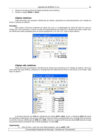 Apostila do BrOffice 3.3.x
Universidade Estadual de Maringá - Divisão de Treinamento
40
• Clique na primeira célula da região escolhida como destino;
• Escolha a opção Editar / Colar.
Cópias relativas
Copia fórmulas que possuem referências de células, ajustando-as automaticamente com relação às
linhas e colunas de destino.
Exemplo:
Para copiar a fórmula constante da célula D3, que é a multiplicação da célula B3 pela C3, para as
células D4 e D5, posicione o mouse na alça de preenchimento da célula D3 e arraste para baixo. Após isso,
as referências serão ajustadas para as novas posições B4 e C4, B5 e C5. Veja a figura abaixo:
Cópias não relativas
Copia fórmulas que possuem referências de células sem ajustá-las com relação ao destino. Para que
uma cópia não seja relativa, utilizamos o sinal $ antes da referência da linha ou da coluna a ser fixada. Veja
figura a abaixo:
A primeira fórmula em C19 faz referências às células B19 e B16. Como a referência B16 não pode
ser ajustada (modificada), fixa-se esta referência antes da cópia, acrescentando-se o sinal $ antes da coluna
e da linha. Para as referências de C20 até a C25, utiliza-se à cópia da fórmula da célula C19 através da alça
de preenchimento arrastando até a célula desejada, no caso C25.
Importante:
Para se fixar o valor de uma célula qualquer, usa-se shift + F4.
 