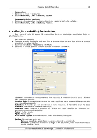Apostila do BrOffice 3.3.x
Universidade Estadual de Maringá - Divisão de Treinamento
42
Para ocultar:
• Selecione as linhas ou as colunas;
• Escolha Formatar / Linha ou Coluna / Ocultar.
Para reexibir linhas e colunas:
• Selecione a linha ou coluna imediatamente anterior e posterior ao trecho ocultado;
• Escolha Formatar / Linha ou Coluna / Mostrar.
Localização e substituição de dados
Este recurso é muito útil quando há a necessidade de serem localizados e substituídos dados em
planilhas grandes.
Para localizar e substituir:
• Selecione a região da planilha onde será feita a pesquisa. Caso não seja feita seleção a pesquisa
acontecerá em toda a planilha;
• Escolha o menu Editar / Localizar e substituir;
• Selecione as opções, podendo somente localizar, ou localizar e substituir;
Localizar: À medida que vai encontrando o item procurado. É necessário clicar no botão Localizar
para continuar a pesquisa.
Localizar Tudo: Procura automaticamente por toda a planilha e marca todas as células encontradas
com o conteúdo pesquisado.
Substituir: À medida que vai encontrando o item procurado. É necessário clicar no botão
Substituir para continuar fazendo a substituição.
Substituir Tudo: Substitui o conteúdo do “Buscar por” pelo conteúdo do “Substituir por”
automaticamente em toda a planilha.
Fechar: Fecha a janela.
Ajuda: Ativa o Help.
Mais/Menos Opções: Aumenta/diminui a janela mostrando outras opções.
Opções: As mais importantes são:
Somente na seleção atual: Faz a busca somente em área selecionada.
Para trás: Quando está localizando e chega ao fim da planilha, volta automaticamente ao
início e continua a busca.
 