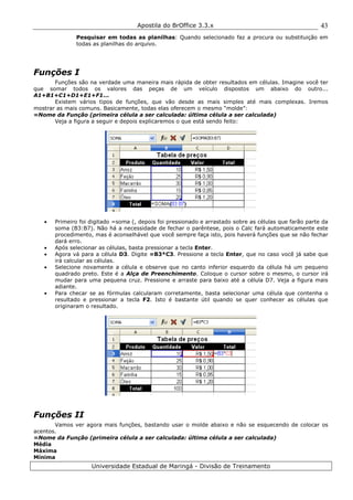Apostila do BrOffice 3.3.x
Universidade Estadual de Maringá - Divisão de Treinamento
43
Pesquisar em todas as planilhas: Quando selecionado faz a procura ou substituição em
todas as planilhas do arquivo.
Funções I
Funções são na verdade uma maneira mais rápida de obter resultados em células. Imagine você ter
que somar todos os valores das peças de um veículo dispostos um abaixo do outro...
A1+B1+C1+D1+E1+F1...
Existem vários tipos de funções, que vão desde as mais simples até mais complexas. Iremos
mostrar as mais comuns. Basicamente, todas elas oferecem o mesmo “molde”:
=Nome da Função (primeira célula a ser calculada: última célula a ser calculada)
Veja a figura a seguir e depois explicaremos o que está sendo feito:
• Primeiro foi digitado =soma (, depois foi pressionado e arrastado sobre as células que farão parte da
soma (B3:B7). Não há a necessidade de fechar o parêntese, pois o Calc fará automaticamente este
procedimento, mas é aconselhável que você sempre faça isto, pois haverá funções que se não fechar
dará erro.
• Após selecionar as células, basta pressionar a tecla Enter.
• Agora vá para a célula D3. Digite =B3*C3. Pressione a tecla Enter, que no caso você já sabe que
irá calcular as células.
• Selecione novamente a célula e observe que no canto inferior esquerdo da célula há um pequeno
quadrado preto. Este é a Alça de Preenchimento. Coloque o cursor sobre o mesmo, o cursor irá
mudar para uma pequena cruz. Pressione e arraste para baixo até a célula D7. Veja a figura mais
adiante.
• Para checar se as fórmulas calcularam corretamente, basta selecionar uma célula que contenha o
resultado e pressionar a tecla F2. Isto é bastante útil quando se quer conhecer as células que
originaram o resultado.
Funções II
Vamos ver agora mais funções, bastando usar o molde abaixo e não se esquecendo de colocar os
acentos.
=Nome da Função (primeira célula a ser calculada: última célula a ser calculada)
Média
Máxima
Mínima
 