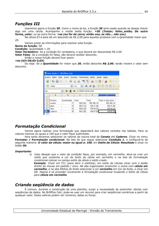 Apostila do BrOffice 3.3.x
Universidade Estadual de Maringá - Divisão de Treinamento
44
Funções III
Usaremos agora a função SE. Como o nome já diz, a função SE será usada quando se deseja checar
algo em uma célula. Acompanhe o molde desta função: =SE (Testar; Valor_então; De outra
forma_valor; ou se outra forma: =se (eu for de carro; então vou; se não... não vou)
Na célula E3 é para dá um desconto de R$ 2,00 para aqueles produtos com a Quantidade maior que
20.
Vamos juntar as informações para resolver esta função:
Nome da função: SE
Condição: Quantidade > 20
Valor Verdadeiro: Se a condição for verdadeira, o que deverá ser descontado R$ 2,00
Valor Falso: Se a condição for falsa, não deverá receber desconto.
Então a nossa função deverá ficar assim:
=se (b3>20;d3-2;d3)
Ou seja: Se a Quantidade for maior que 20, então desconte R$ 2,00, senão mostre o valor sem
desconto.
Formatação Condicional
Vamos agora realizar uma formatação que dependerá dos valores contidos nas tabelas. Para os
valores maiores ou iguais a 100 que o valor fique sublinhado.
Para tanto devemos selecionar os valores da coluna total de Caneta até Caderno. Clicar no menu
Formatar / Formatação condicional. Na tela de que segue selecionar Condição 1, e configurá-la da
seguinte maneira: O valor da célula: maior ou igual a: 100, em Estilo da Célula: Resultado e clicar no
botão Ok.
Importante:
Caso desejar que o valor da condição fique, por exemplo, em vermelho, deve-se criar um
estilo que contenha a cor do texto da célula em vermelho e na tela de Formatação
condicional colocar no campo estilo da célula o estilo criado.
Exemplo: Clicar em F11 (para abrir o estilista), em estilo de células clicar com o botão
direito do mouse em padrão / novo. Na aba organizador preencher o nome com célula em
vermelho, e na aba Efeitos de fonte selecionar a cor vermelho em Cor da fonte, e clicar em
OK. Depois é só proceder novamente à formatação condicional mudando o Estilo de Célula
para célula em vermelho
Criando seqüência de dados
É comum, durante a construção de uma planilha, surgir a necessidade de preencher células com
seqüências de dados. No BrOffice Calc, pode-se usar um recurso para criar seqüências numéricas a partir de
qualquer valor. Esses valores podem ser números, datas ou horas.
 