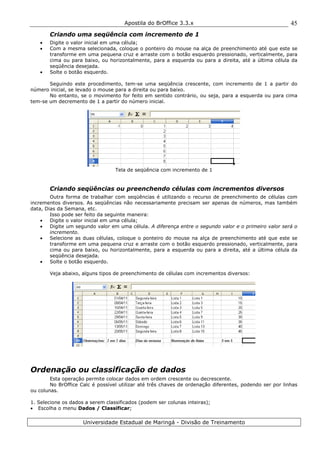Apostila do BrOffice 3.3.x
Universidade Estadual de Maringá - Divisão de Treinamento
45
Criando uma seqüência com incremento de 1
• Digite o valor inicial em uma célula;
• Com a mesma selecionada, coloque o ponteiro do mouse na alça de preenchimento até que este se
transforme em uma pequena cruz e arraste com o botão esquerdo pressionado, verticalmente, para
cima ou para baixo, ou horizontalmente, para a esquerda ou para a direita, até a última célula da
seqüência desejada.
• Solte o botão esquerdo.
Seguindo este procedimento, tem-se uma seqüência crescente, com incremento de 1 a partir do
número inicial, se levado o mouse para a direita ou para baixo.
No entanto, se o movimento for feito em sentido contrário, ou seja, para a esquerda ou para cima
tem-se um decremento de 1 a partir do número inicial.
Tela de seqüência com incremento de 1
Criando seqüências ou preenchendo células com incrementos diversos
Outra forma de trabalhar com seqüências é utilizando o recurso de preenchimento de células com
incrementos diversos. As seqüências não necessariamente precisam ser apenas de números, mas também
data, Dias da Semana, etc.
Isso pode ser feito da seguinte maneira:
• Digite o valor inicial em uma célula;
• Digite um segundo valor em uma célula. A diferença entre o segundo valor e o primeiro valor será o
incremento.
• Selecione as duas células, coloque o ponteiro do mouse na alça de preenchimento até que este se
transforme em uma pequena cruz e arraste com o botão esquerdo pressionado, verticalmente, para
cima ou para baixo, ou horizontalmente, para a esquerda ou para a direita, até a última célula da
seqüência desejada.
• Solte o botão esquerdo.
Veja abaixo, alguns tipos de preenchimento de células com incrementos diversos:
Ordenação ou classificação de dados
Esta operação permite colocar dados em ordem crescente ou decrescente.
No BrOffice Calc é possível utilizar até três chaves de ordenação diferentes, podendo ser por linhas
ou colunas.
1. Selecione os dados a serem classificados (podem ser colunas inteiras);
• Escolha o menu Dados / Classificar;
 