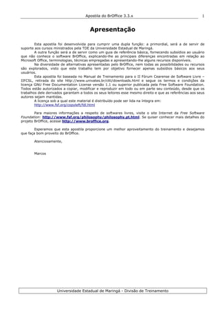 Apostila do BrOffice 3.3.x
Universidade Estadual de Maringá - Divisão de Treinamento
1
Apresentação
Esta apostila foi desenvolvida para cumprir uma dupla função: a primordial, será a de servir de
suporte aos cursos ministrados pela TDE da Universidade Estadual de Maringá.
A outra função será a de servir como um guia de referência básica, fornecendo subsídios ao usuário
que não conhece o software BrOffice, explicando-lhe as principais diferenças encontradas em relação ao
Microsoft Office, terminologias, técnicas empregadas e apresentando-lhe alguns recursos disponíveis.
Na diversidade de alternativas apresentadas pelo BrOffice, nem todas as possibilidades ou recursos
são explorados, visto que este trabalho tem por objetivo fornecer apenas subsídios básicos aos seus
usuários.
Esta apostila foi baseada no Manual de Treinamento para o II Fórum Cearense de Software Livre –
IIFCSL, retirada do site http://www.univates.br/ctti/downloads.html e segue os termos e condições da
licença GNU Free Documentation License versão 1.1 ou superior publicada pela Free Software Foundation.
Todos estão autorizados a copiar, modificar e reproduzir em todo ou em parte seu conteúdo, desde que os
trabalhos dele derivados garantam a todos os seus leitores esse mesmo direito e que as referências aos seus
autores sejam mantidas.
A licença sob a qual este material é distribuído pode ser lida na íntegra em:
http://www.fsf.org/copyleft/fdl.html
Para maiores informações a respeito de softwares livres, visite o site Internet da Free Software
Foundation: http://www.fsf.org/philosophy/philosophy.pt.html. Se quiser conhecer mais detalhes do
projeto BrOffice, acesse http://www.broffice.org.
Esperamos que esta apostila proporcione um melhor aproveitamento do treinamento e desejamos
que faça bom proveito do BrOffice.
Atenciosamente,
Marcos
 