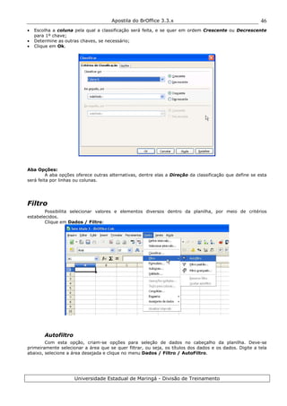 Apostila do BrOffice 3.3.x
Universidade Estadual de Maringá - Divisão de Treinamento
46
• Escolha a coluna pela qual a classificação será feita, e se quer em ordem Crescente ou Decrescente
para 1º chave;
• Determine as outras chaves, se necessário;
• Clique em Ok.
Aba Opções:
A aba opções oferece outras alternativas, dentre elas a Direção da classificação que define se esta
será feita por linhas ou colunas.
Filtro
Possibilita selecionar valores e elementos diversos dentro da planilha, por meio de critérios
estabelecidos.
Clique em Dados / Filtro:
Autofiltro
Com esta opção, criam-se opções para seleção de dados no cabeçalho da planilha. Deve-se
primeiramente selecionar a área que se quer filtrar, ou seja, os títulos dos dados e os dados. Digite a tela
abaixo, selecione a área desejada e clique no menu Dados / Filtro / AutoFiltro.
 