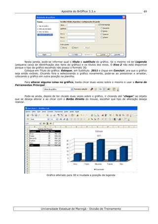 Apostila do BrOffice 3.3.x
Universidade Estadual de Maringá - Divisão de Treinamento
49
Nesta janela, pode-se informar qual o título e subtítulo do gráfico. Se o mesmo irá ter Legenda
(pequena caixa de identificação dos itens do gráfico) e os títulos dos eixos. O Eixo Z não está disponível
porque o tipo de gráfico escolhido não possui o formato 3D.
Coloque em Título do gráfico: Estoque; em Subtítulo: 2011 e clique em Concluir, pra que o gráfico
seja então exibido. Clicando fora e selecionando o gráfico novamente, pode-se ao pressionar e arrastar,
colocando o gráfico em outra posição na planilha.
Para alterar alguma coisa no gráfico, basta clicar duas vezes sobre o mesmo e usar a Barra de
Ferramentas Principal.
Pode-se ainda, depois de ter clicado duas vezes sobre o gráfico, ir clicando até “chegar” ao objeto
que se deseja alterar e ao clicar com o Botão Direito do mouse, escolher que tipo de alteração deseja
realizar.
Gráfico alterado para 3D e mudada a posição da legenda
 