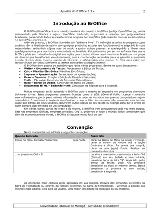 Apostila do BrOffice 3.3.x
Universidade Estadual de Maringá - Divisão de Treinamento
2
Introdução ao BrOffice
O BrOffice/LibreOffice é uma versão brasileira do projeto LibreOffice (antigo OpenOffice.org, ainda
desenvolvido pela Oracle) e agora LibreOffice, traduzido, organizado e mantido por programadores
brasileiros, preservando todas as características originais do LibreOffice (não mantém mais as características
no OpenOffice.org Oracle).
Além de gratuito, o BrOffice é também um “software livre”. Tal definição se aplica ao programa cujos
usuários têm a liberdade de usá-lo com qualquer propósito; estudar seu funcionamento e adaptá-lo às suas
necessidades; redistribuir cópias suas de modo a ajudar outras pessoas; e aperfeiçoá-lo e liberar seus
aperfeiçoamentos para que toda a comunidade se beneficie. Foi justamente por ser um software livre que o
BrOffice pôde ser traduzido do original em inglês para o nosso idioma, aqui mesmo no Brasil, por um grupo
de técnicos que trabalharam voluntariamente, com a coordenação necessária para se garantir a qualidade
exigida. Dentro desse mesmo espírito de liberdade e colaboração, este manual foi feito para poder ser
compartilhado por todos, conforme os termos constantes da página anterior.
O BrOffice é um pacote de escritório que reúne vários programas, dentre os quais destacamos:
• Writer – Documento de Textos: Processador e Editor de Textos;
• Calc – Planilha Eletrônica: Planilhas Eletrônicas;
• Impress – Apresentação: Gerenciador de Apresentações;
• Draw – Desenho: Criação e Edição de Desenhos Vetoriais;
• Math – Fórmula: Construtor de Fórmulas Matemáticas;
• Base – Banco de Dados: Construtor de Banco de Dados;
• Documento HTML – Editor de Html: Construtor de Páginas para a Internet.
Muitas empresas estão adotando o BrOffice, pois o mesmo se enquadra em programas chamados
Softwares Livres. Estes programas possuem licenças como a LGPL (General Public Licence – consulte
www.softwarelivre.gov.br para maiores informações) e pode ser instalado em quantos computadores sejam
necessários. A economia é bastante significativa, já que o líder de mercado, não possuindo esta licença,
quase que obriga aos seus usuários adquirirem outras cópias do seu pacote ou licenças para dar o direito de
quem compra usar em mais de um computador.
Em várias outras partes do Brasil e do mundo, o BrOffice vem conquistando cada vez mais espaço.
Seja nas empresas públicas, empresas privadas, Ong´s, governos de todo o mundo, todos comprovam que
além de economicamente viável, o BrOffice é seguro e muito fácil de usar.
Convenção
Neste material irá ser adotada a seguinte convenção:
Quando Indicado Fazer Isto
Clique no Menu Formatar/Caractere – Guia Fonte Clicar na Barra de Menu na opção Formatar.
Levar o cursor do mouse até a opção
Caractere e clicar. Na janela que surgirá,
clicar na aba (guia) Fonte. Realizar os
comandos descritos.
...ou pressione Ctrl + S... Localize e mantenha pressionada a tecla Ctrl
(Control) em seu teclado e sem soltá-la,
pressione tecla de letra “S”. Após isto, solte
ambas as teclas. Você não precisará
pressionar as duas ao mesmo tempo. Basta
pressionar a primeira e sem soltar,
pressionar a segunda.
As alterações mais comuns serão aplicadas em sua maioria, através dos comandos existentes na
Barra de Formatação ou através dos botões existentes na Barra de Ferramentas – veremos a posição das
mesmas mais adiante. Isto dará ao usuário, uma maior velocidade na produção do seu material.
 