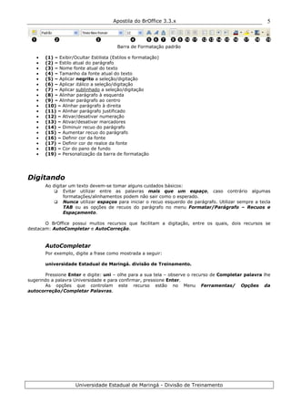 Apostila do BrOffice 3.3.x
Universidade Estadual de Maringá - Divisão de Treinamento
5
Barra de Formatação padrão
• (1) – Exibir/Ocultar Estilista (Estilos e formatação)
• (2) – Estilo atual do parágrafo
• (3) – Nome fonte atual do texto
• (4) – Tamanho da fonte atual do texto
• (5) – Aplicar negrito a seleção/digitação
• (6) – Aplicar itálico a seleção/digitação
• (7) – Aplicar sublinhado a seleção/digitação
• (8) – Alinhar parágrafo à esquerda
• (9) – Alinhar parágrafo ao centro
• (10) – Alinhar parágrafo à direita
• (11) – Alinhar parágrafo justificado
• (12) – Ativar/desativar numeração
• (13) – Ativar/desativar marcadores
• (14) – Diminuir recuo do parágrafo
• (15) – Aumentar recuo do parágrafo
• (16) – Definir cor da fonte
• (17) – Definir cor de realce da fonte
• (18) – Cor do pano de fundo
• (19) – Personalização da barra de formatação
Digitando
Ao digitar um texto devem-se tomar alguns cuidados básicos:
Evitar utilizar entre as palavras mais que um espaço, caso contrário algumas
formatações/alinhamentos podem não sair como o esperado.
Nunca utilizar espaços para iniciar o recuo esquerdo de parágrafo. Utilizar sempre a tecla
TAB ou as opções de recuos do parágrafo no menu Formatar/Parágrafo – Recuos e
Espaçamento.
O BrOffice possui muitos recursos que facilitam a digitação, entre os quais, dois recursos se
destacam: AutoCompletar e AutoCorreção.
AutoCompletar
Por exemplo, digite a frase como mostrada a seguir:
universidade Estadual de Maringá. divisão de Treinamento.
Pressione Enter e digite: uni – olhe para a sua tela – observe o recurso de Completar palavra lhe
sugerindo a palavra Universidade e para confirmar, pressione Enter.
As opções que controlam este recurso estão no Menu Ferramentas/ Opções da
autocorreção/Completar Palavras.
1 2 3 4 5 6 7 8 9 10 11 12 16 1815 1713 14 19
 
