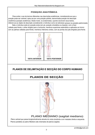 POSIÇÃO ANATÔMICA
Para evitar o uso de termos diferentes nas descrições anatômicas, considerando-se que a
posição pode ser variável, optou-se por uma posição padrão, denominada posição de descrição
anatômica (posição anatômica). Deste modo, os anatomistas, quando escrevem seus textos,
referem-se ao objeto de descrição considerando o indivíduo como se estivesse sempre na posição padronizada.
Nela o indivíduo está em posição ereta (em pé, posição ortostática ou bípede), com a face
voltada para frente, o olhar dirigido para o horizonte, membros superiores estendidos e aplicados ao tronco
com as palmas voltadas para frente, membros inferiores unidos, com as pontas dos pés dirigidas para frente.
PLANOS DE DELIMITAÇÃO E SECÇÃO DO CORPO HUMANO
VISTA ANTERIOR VISTA POSTERIOR
PLANOS DE SECÇÃO
Plano vertical que passa longitudinalmente através do corpo,dividindo-o em metades direita e esquerda.
3
arn4ldo@gmail.com
http://laboratoriodeanatomia.blogspot.com
PLANO MEDIANO (sagital mediano)
Planos paralelos ao plano Mediano são chamados de planos sagitais.
 