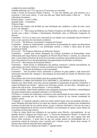 A RIQUEZA DAS NAÇÕES
Trabalho publicado em 1776 e que levou 25 anos para ser concluído.
Funda a Escola de Economia Política Clássica. É com este trabalho que, pela primeira vez a
economia é vista como ciência. É com esta obra que Adam Smith ganha o título de Pai do
Liberalismo Econômico.
Primeira Etapa - Como é a Obra
Segunda Etapa - Comentários
Primeira Etapa :
A Riqueza das Nações está dividida em uma Introdução que estabelece o plano do autor, cinco
livros e um Apêndice.
O Livro I é : “Das Causas da Melhoria nos Poderes Produtivos da Mão-de-Obra, e da Ordem de
Acordo com a Qual o Produto é Naturalmente Distribuído entre as Diferentes Categorias de
Pessoas”
Comentário : O Livro se inicia com a discussão de sua relação com a propensão inata do homem à
troca e com o processo de crescimento econômico.
O Livro II : “Da Natureza, Acumulação e Emprego de Estoque”
Comentário : Analisa as condicionantes e características da acumulação de capital, que determinam
a oferta de emprego produtivo e sua distribuição setorial, e contém a maior parte da teoria
monetária de Smith.
O Livro III : “Do Progresso Diferente em Diferentes Nações”
Comentário : contém uma síntese abrangente da evolução econômica da Humanidade, muito
influenciada pela longa História da Inglaterra do filósofo David Hume e constitui, no contexto da
obra, o teste empírico-histórico da teoria do crescimento econômico apresentada anteriormente.
Estes três primeiros livros são principalmente uma apresentação de princípios econômicos.
O Livro IV : “Dos Sistemas de Economia Política”
Comentário : Smith discute os fundamentos das políticas comercial e colonial mercantilistas, de
onde emerge sua crítica violenta ao sistema econômico do Antigo Regime .
O Livro V : “Da Receita do Soberano ou da Comunidade”
Comentário : trata da política fiscal, analisando as políticas de gasto público, onde desenvolve
interessante discussão das vantagens e desvantagens da intervenção do Estado em diferentes áreas
de atividade.
Estes últimos dois livros levam Smith à área da economia política.
O HOMEM E A OBRA EM PERSPECTIVA HISTÓRICA , FILOSÓFICA E PSICOLÓGICA.
Sabemos que Adam Smith, nesta obra, procura responder às inquietações do período e identificar, a
origem da Riqueza das Nações. Apóia-se nos fisiocratas, porém, vai mais além , afirmando que a
riqueza não está na terra, necessariamente, e sim no trabalho.
Com este trabalho, Adam Smith estabelece uma conjugação de posturas filosóficas e metodológicas
das quais emergem duas concepções pioneiras e revolucionárias.
A Primeira: é a análise dos fenômenos econômicos como manifestação de uma ordem natural a eles
subjacentes, governada por leis objetivas e inteligíveis através de um sistema coordenado de
relações causais.
A Segunda : é a doutrina segundo a qual essa ordem natural requer, para sua operação eficiente, a
maior liberdade individual possível na esfera das relações econômicas, doutrina cujos fundamentos
racionais são derivados de seu sistema teórico, já que o interesse individual é visto por ele como a
motivação fundamental da divisão social do trabalho e da acumulação de capital, causas últimas do
crescimento do bem-estar coletivo.
A Obra de Adam Smith tem influência de sua postura como filósofo e principalmente de seu
trabalho anterior à Riqueza das Nações que é a “Teoria dos Sentimentos Morais”. O objetivo da
filosofia moral é a felicidade humana e o seu bem-estar, portanto esta não é apenas uma obra
técnica sobre economia , é muito mais do que isto, porque analisa em profundidade não só o
mecanismo natural da economia como a posição que o homem exerce dentro deste sistema. O
homem como elemento principal desta engrenagem.
Pois bem, de onde vem a Riqueza das Nações ? segundo Smith :
10
 