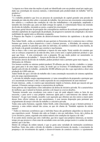 “a riqueza ou o bem estar das nações só pode ser identificado com seu produto anual per capita que,
dada sua constelação de recursos naturais, é determinado pela produtividade do trabalho ”útil”ou
produtivo.”
E diz mais :
“é o trabalho produtivo que leva ao processo de acumulação de capital gerando uma pressão de
demanda por mão-de-obra sobre o mercado de trabalho. Isto provoca um crescimento concomitante
dos salários e, a melhoria das condições de vida dos trabalhadores e da população, ampliando o
tamanho dos mercados que, para um dado estoque de capital, é o determinante básico da extensão
da divisão do trabalho, iniciando-se assim, a espiral do crescimento.”
Seu toque genial decorre da percepção das conseqüências analíticas da acelerada generalização dos
métodos capitalistas de organização da produção, do progressivo aumento da competição e da maior
mobilidade de capital entre as diferentes ocupações.
A Riqueza das Nações é o produto do desenvolvimento histórico do capitalismo e da ação dos
homens.
Para Adam Smith , então, ao contrário do que queriam os fisiocratas não é a natureza mas o esforço
humano que torna os bens disponíveis e como o homem procura, a felicidade, ela somente será
encontrada, quando ele perceber que além de indivíduo, ele também é membro de uma família, de
um Estado e da grande sociedade que constitui a raça humana.
São os bens e não o ouro que constituem a riqueza de uma nação. Neste sentido ele constata que
sem os esforços cooperativos da mão-de-obra, nem a terra nem o capital poderiam produzir o que
quer que fosse. A esta constatação vem a pergunta. De que modo podem ser aumentados os
poderes produtivos do trabalho ? Através da Divisão do Trabalho.
Os homens através da divisão do trabalho, podem produzir mais e portanto gerar mais riqueza. Ex.
fabricantes de Alfinetes
Um homem sozinho no máximo poderá produzir 20 alfinetes por dia, devido o trabalho e o tempo
que gasta para ir de uma etapa a outra, de modo que se tivermos 10 trabalhadores numa fábrica
ligados pela divisão do trabalho , produzirão 48.000 alfinetes por dia o que equivaleria a dizer uma
produção de 4.800 cada um.
Adam Smith diz que a divisão do trabalho não é uma constatação necessária do sistema capitalista
pois ela surge espontaneamente.
“ a divisão de trabalho surgiu espontaneamente e é uma conseqüência da propensão a permutar que
só é encontrada no homem e não é senão expressão de seu comportamento de auto-interesse”
O auto interesse , então, é o motivo que naturalmente impele os homens, desde que nascem até que
morram. O homem carrega consigo a característica de melhorar.
Estas palavras são importantes como indicadores da defesa da iniciativa privada. Só a característica
de melhorar, que é natural no homem, permite a ele lançar-se a novos desafios.
“Somente trocando seus excedentes com outros é que ele pode adquirir todos os bens de que
necessita, e para servir a seus próprios interesses apela para o auto-interesse dos demais seres
humanos”. Já que é por tratado, escambo e por aquisição que obtemos uns dos outros a maior parte
desses bons ofícios mútuos de que necessitamos, é essa mesma disposição para permutar que
originalmente dá ensejo à divisão do trabalho e a iniciativa privada.
Todas estas ações humanas, segundo Adam Smith, estão relacionadas, já que o homem pertence à
natureza, a uma ordem natural das coisas, ao que ele chama de “bondade suprema da ordem
natural”
“ Todos os interesses econômicos que o indivíduo busca são geralmente adquiridos no decurso de
sua experiência social. Portanto não cabe ao Estado e sim aos indivíduos, livres, daí a defesa da
Livre iniciativa, juntos, seguindo esta ordem natural criar condições de riqueza e de vida.”
É no centro deste sistema que está o indivíduo, que deve seguir seus próprios interesses, ao mesmo
tempo em que promove o bem estar da sociedade como um todo, porque assim é o caráter da ordem
natural, que é um fato.
Dentro do enfoque da ordem natural, é que se gesta uma variedade de instituições econômicas
benéficas. Entre elas estão a divisão do trabalho, o desenvolvimento da moeda, o crescimento da
poupança e do investimento de capital, o desenvolvimento do comércio exterior e o ajustamento
11
 