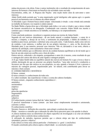mútuo da procura e da oferta. Estas e outras instituições são o resultado do comportamento de auto-
interesse do homem e funcionam no benefício da sociedade como um todo.
Encontramos, então, em A Riqueza das Nações uma noção muito clara de auto-amor e auto-
interesse.
Adam Smith ainda assinala que “a uma organização social inteligente cabe apenas agir e o quanto
possível em harmonia com os ditames da ordem natural”
A felicidade a que o homem busca estará sempre relacionada à virtude e esta virtude está centrada
no trabalho do homem e no respeito à ordem natural.
Na Idade Média a Igreja dizia que a felicidade nada tinha a ver com a virtude e que a única virtude
do homem encontrava-se na abnegação. Combatendo este conceito Adam Smith nos mostra o
contrário que a virtude encontra-se no trabalho, na liderança e no empreendimento.
Conclusão
Como conclusão podemos reconhecer a seguinte postura nas teorias de Adam Smith :
Segundo ele seis motivos determinam , de um modo natural, a conduta humana : o amor de si
mesmo, a simpatia, o desejo de ser livre, o sentimento da propriedade, o hábito do trabalho e a
tendência para trocar, permutar e substituir uma coisa pela outra. Cada homem, dados estes móveis
da conduta, é por natureza, o melhor juiz de seu próprio interesse, e , pois, se lhe deveria dar
liberdade para, à sua maneira, procurar seus interesse. Não só, deixando-o à sua sorte, obteria o
máximo de satisfação, como aumentaria o bem-estar comum .
Adam Smith enfatiza que os diferentes móveis da conduta humana equilibram-se de tal modo que o
bem de um não estará em conflito com o bem de todos.
Outros móveis, sobretudo o da simpatia, acompanham o amor de si mesmo, como resultado de que
a vantagem dos outros não deixa de estar ligada à vantagem própria.
A fé que Adam Smith tinha no equilíbrio natural dos móveis do homem foi o que o levou a fazer a
célebre declaração de que ao procurar seu próprio benefício, “uma mão invisível o conduziria a
favorecer um fim que não entrava no seu propósito, ou seja, quando o homem é livre e procura o
máximo de vantagem pessoal, impulsionado pela lei natural, está contribuindo para elevar ao
máximo o bem comum.
O CONHECIMENTO CIENTÍFICO
O Senso comum
O senso comum é o conhecimento de todos nós.
É o saber resultante das experiências vividas e a soma dos saberes herdados.
O Senso comum , enquanto conhecimento espontâneo é :
ametódico
assistemático
empírico
ingênuo
presa das aparências
fragmentário
particular
subjetivo
O Conhecimento comum é presa fácil do “saber ilusório”
É possível transformar o senso comum em bom senso simplesmente tornando-o estruturado,
coerente e crítico.
O conhecimento científico
Sócrates: buscava a definição dos conceitos para atingir a essência das coisas
Platão : mostrava o caminho que a educação do sábio devia percorrer para ir da opinião à ciência
A ciência moderna nasce ao determinar um objeto específico de investigação e ao criar um método
pelo qual se fará o controle desse conhecimento.
A utilização de métodos rigorosos permite que a ciência atinja um tipo de conhecimento
sistemático, preciso e objetivo.
Cada ciência se torna uma ciência particular ( fenômenos ) e geral ( conclusões)
O mundo constituído pela ciência aspira a objetividade : as conclusões podem
12
 