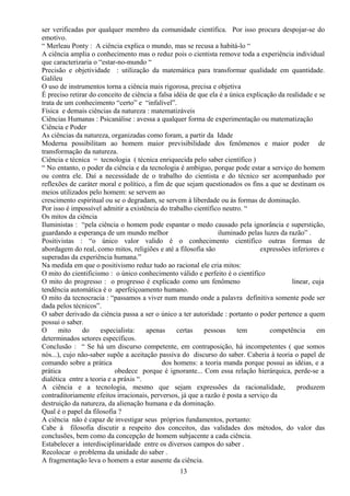 ser verificadas por qualquer membro da comunidade científica. Por isso procura despojar-se do
emotivo.
“ Merleau Ponty : A ciência explica o mundo, mas se recusa a habitá-lo “
A ciência amplia o conhecimento mas o reduz pois o cientista remove toda a experiência individual
que caracterizaria o “estar-no-mundo “
Precisão e objetividade : utilização da matemática para transformar qualidade em quantidade.
Galileu
O uso de instrumentos torna a ciência mais rigorosa, precisa e objetiva
É preciso retirar do conceito de ciência a falsa idéia de que ela é a única explicação da realidade e se
trata de um conhecimento “certo” e “infalível”.
Física e demais ciências da natureza : matematizáveis
Ciências Humanas : Psicanálise : avessa a qualquer forma de experimentação ou matematização
Ciência e Poder
As ciências da natureza, organizadas como foram, a partir da Idade
Moderna possibilitam ao homem maior previsibilidade dos fenômenos e maior poder de
transformação da natureza.
Ciência e técnica = tecnologia ( técnica enriquecida pelo saber científico )
“ No entanto, o poder da ciência e da tecnologia é ambíguo, porque pode estar a serviço do homem
ou contra ele. Daí a necessidade de o trabalho do cientista e do técnico ser acompanhado por
reflexões de caráter moral e político, a fim de que sejam questionados os fins a que se destinam os
meios utilizados pelo homem: se servem ao
crescimento espiritual ou se o degradam, se servem à liberdade ou às formas de dominação.
Por isso é impossível admitir a existência do trabalho científico neutro. “
Os mitos da ciência
Iluministas : “pela ciência o homem pode espantar o medo causado pela ignorância e superstição,
guardando a esperança de um mundo melhor iluminado pelas luzes da razão” .
Positivistas : “o único valor valido é o conhecimento cientifico outras formas de
abordagem do real, como mitos, religiões e até a filosofia são expressões inferiores e
superadas da experiência humana.”
Na medida em que o positivismo reduz tudo ao racional ele cria mitos:
O mito do cientificismo : o único conhecimento válido e perfeito é o científico
O mito do progresso : o progresso é explicado como um fenômeno linear, cuja
tendência automática é o aperfeiçoamento humano.
O mito da tecnocracia : “passamos a viver num mundo onde a palavra definitiva somente pode ser
dada pelos técnicos”.
O saber derivado da ciência passa a ser o único a ter autoridade : portanto o poder pertence a quem
possui o saber.
O mito do especialista: apenas certas pessoas tem competência em
determinados setores específicos.
Conclusão : “ Se há um discurso competente, em contraposição, há incompetentes ( que somos
nós...), cujo não-saber supõe a aceitação passiva do discurso do saber. Caberia à teoria o papel de
comando sobre a prática dos homens: a teoria manda porque possui as idéias, e a
prática obedece porque é ignorante... Com essa relação hierárquica, perde-se a
dialética entre a teoria e a práxis “.
A ciência e a tecnologia, mesmo que sejam expressões da racionalidade, produzem
contraditoriamente efeitos irracionais, perversos, já que a razão é posta a serviço da
destruição da natureza, da alienação humana e da dominação.
Qual é o papel da filosofia ?
A ciência não é capaz de investigar seus próprios fundamentos, portanto:
Cabe à filosofia discutir a respeito dos conceitos, das validades dos métodos, do valor das
conclusões, bem como da concepção de homem subjacente a cada ciência.
Estabelecer a interdisciplinaridade entre os diversos campos do saber .
Recolocar o problema da unidade do saber .
A fragmentação leva o homem a estar ausente da ciência.
13
 