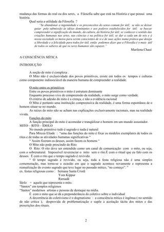 mudança das formas do real ou dos seres, a Filosofia sabe que está na História e que possui uma
história.
Qual seria a utilidade da Filosofia ?
“Se abandonar a ingenuidade e os preconceitos do senso comum for útil; se não se deixar
guiar pela submissão às idéias dominantes e aos poderes estabelecidos for útil; se buscar
compreender a significação do mundo, da cultura, da história for útil; se conhecer o sentido das
criações humanas nas artes, nas ciências e na política for útil; se dar a cada um de nós e à
nossa sociedade os meios para serem conscientes de si e de suas ações numa prática que deseja
a liberdade e a felicidade para todos for útil, então podemos dizer que a Filosofia é o mais útil
de todos os saberes de que os seres humanos são capazes.”
Marilena Chauí
A CONSCIÊNCIA MÍTICA
INTRODUÇÃO
A noção de mito é complexa .
O Mito não é exclusividade dos povos primitivos, existe em todos os tempos e culturas
como componente indissociável da maneira humana de compreender a realidade.
O mito entre os primitivos
Entre os povos primitivos o mito é estrutura dominante
Enquanto processo vivo de compreensão da realidade, o mito surge como verdade.
O critério de adesão do mito é a crença, e não a evidência racional
O Mito é portanto uma instituição compreensiva da realidade, é uma forma espontânea de o
homem situar-se no mundo.
As raízes do mito não se acham nas explicações exclusivamente racionais, mas na realidade
vivida.
Funções do mito
A função principal do mito é acomodar e tranqüilizar o homem em um mundo assustador.
MITO – RITO – ÍDOLO
No mundo primitivo tudo é sagrado e nada é natural
Para Mircea Eliade : “uma das funções do mito é fixar os modelos exemplares de todos os
ritos e de todas as atividades humanas significativas “
“ Assim fizeram os deuses, assim fazem os homens “
O Mito não pode prescindir do Rito
O Rito: O rito deve ser entendido como um canal de comunicação com o mito, ou seja,
com o sobrenatural. Impossível reverenciar o mito sem o rito.É com o ritual que eu falo com os
deuses. É com o rito que o tempo sagrado é revivido.
“ O tempo sagrado é revivido, ou seja, toda a festa religiosa não é uma simples
comemoração, mas torna-se a ocasião em que o sagrado acontece novamente e representa a
reatualização do evento sagrado que teve lugar no passado mítico, “no começo”. ”
ex. festas religiosas como : Semana Santa Cristã
Yom Kippur
Ramadã
Ídolo = aquele que representa o mito.
“Santos” em templos religiosos
“Santos” modernos artistas e pessoas de destaque na mídia.
É com o mito que se dá a preponderância do coletivo sobre o individual
A decorrência do coletivismo é o dogmatismo : a consciência mítica é ingênua ( no sentido
de não crítica ), desprovida de problematização e supõe a aceitação tácita dos mitos e das
prescrições dos rituais.
2
 