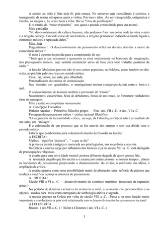 A adesão ao mito é feita pela fé, pela crença. No universo cuja consciência é coletiva, a
trasngressão da norma ultrapassa quem a violou. Por isso o tabu. Ao ser transgredido, estigmatiza a
família, os amigos e, às vezes, toda a tribo. Daí os “ritos de purificação”
E os rituais do “bode expiatório” ,nos quais o pecado é transferido para um animal .
Mito e religião
“No desenvolvimento da cultura humana, não podemos fixar um ponto onde termina o mito
e a religião começa. Em todo curso de sua história, a religião permanece indissoluvelmente ligada a
elementos míticos e repassada deles.”
Mito hoje
Perguntamos : O desenvolvimento do pensamento reflexivo deveria decretar a morte da
consciência mítica ?
O mito é o ponto de partida para a compreensão do ser.
“Tudo que o que pensamos e queremos se situa inicialmente no horizonte da imaginação,
nos pressupostos míticos, cujo sentido existencial serve de base para todo trabalho posterior da
razão “
A função fabuladora persiste não só nos contos populares, no folclore, como também no dia-
a-dia, ao proferir palavras ricas em sentido mítico.
Casa, lar, amor, pai, mãe, paz, liberdade.
Personalidades dos meios de comunicação.
Nas histórias em quadrinhos, o maniqueísmo retoma o arquétipo da luta entre o bem e o
mal.
O comportamento do homem também é permeado de “rituais”
Nascimentos, casamentos, festa de debutantes, festas de ano-novo, de formatura verdadeiros
ritos de passagem.
Mito e razão se completam mutuamente
A Concepção Filosófica
Período Arcaico : Primeiros filósofos gregos - Fins séc. VII a .C. e séc. VI a .C.
Passagem do pensamento mítico - crítico racional filosófico:
“O surgimento da racionalidade crítica, ou seja, da Filosofia na Grécia não é o resultado de
um salto, um “milagre” .
É a culminação de um processo que se fez através dos tempos e tem sua dívida com o
passado mítico.
Fatores que colaboraram para o desenvolvimento da filosofia na Grécia:
A ESCRITA :
Mythos : significa “palavra” , “ o que se diz”
A primeira escrita é mágica e reservada aos privilegiados, aos sacerdotes e aos reis.
Na Grécia a escrita surge por influência dos fenícios e já no século VIII a . C. está desligada
de preocupações religiosas.
A escrita gera uma nova idade mental: postura diferente daquela de quem apenas fala .
A retomada daquilo que foi escrito e o exame por outras pessoas e noutros tempos , abrem
os horizontes do pensamento propiciando o distanciamento do vivido, o confronto das idéias, a
ampliação da crítica.
A escrita aparece como uma possibilidade maior de abstração, uma reflexão da palavra que
tenderá a modificar a própria estrutura do pensamento.
A MOEDA :
Século VIII a VI a . C. - desenvolvimento do comércio marítimo (resultado da expansão
grega )
No período de domínio exclusivo da aristocracia rural, a economia era pré-monetária e os
objetos usados para troca eram carregados de simbologia afetiva e sagrada.
A moeda aparece na Grécia por volta do século VIII a .C. . Passa a ter uma função muito
importante e revolucionária pois está relacionada com o desenvolvimento do pensamento racional
A LEI ESCRITA
Drácon ( séc.VII a .C. ) / Sólon e Clístenes ( séc. VI a .C. )
3
 