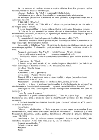As Leis passam a ser escritas e comuns a todos os cidadãos. Estas leis, por serem escritas
passam a permitir sua discussão e modificação.
Clístenes : fundação da PÓLIS : Organização tribal é abolida.
Estabelecem-se novas relações determinadas por nova organização administrativa.
As mudanças processadas expressaram um ideal igualitário e prepararam campo para a
Democracia nascente.
A PÓLIS E O CIDADÃO
Nascimento da Pólis séc. VIII e VII a . C. - Provocou grandes alterações na vida social e
nas relações entre os homens.
A Ágora ( praça pública ) : Espaço onde se debatem os problemas de interesse comum .
“A Polis se faz pela autonomia da palavra, não mais a palavra mágica dos mitos, mas a
palavra humana, do conflito, da discussão, da argumentação. O saber deixa de ser sagrado e passa a
ser objeto de discussão “.
A expressão da individualidade por meio do debate faz nascer a POLÍTICA.
Libertando o homem da idéia de pré-destinação e dos desígnios divinos e permitindo a ele
traçar o seu próprio destino em praça pública.
Surge, então, o Cidadão da Pólis. Ele participa dos destinos da cidade por meio do uso da
palavra em praça pública. É a isonomia : igual participação de todos os cidadãos no exercício do
poder.
Apogeu da democracia : Séc. V a . C. - período Clássico - Péricles estratego
O que era a Democracia Ateniense ? Uma nova concepção de poder
O ideal teórico da nova classe de comerciantes será elaborado pelos sofistas, filósofos do
séc. V a . C.
O Nascimento do Filósofo
A filosofia surgiu no século VI a .C. nas colônias Gregas da Magna Grécia ( sul da Itália ) e
Jônia ( atual Turquia ). Somente no século V a .C. desloca-se para Atenas.
Divisão da Filosofia Grega
Pré-socráticos
A procura do Arché ( princípio )
Escola Jônica - 1ª escola filosófica grega
Thales de Mileto - a origem de todas as coisas (Arché) = a água (o transformismo)
Anaxímenes - o Arché - o ar
Anaximandro - ápeiron ( infinito ) ( substância etérea, infinita, invisível )
Heráclito - o devir ( contínuas transformações, é a lei fundamental do universo)“ as
transformações se fazem de acordo com uma lei : Logos que é a realidade última do mundo “
Tudo segue seu curso - coisa alguma é estável:“nunca podemos tomar banho duas vezes no
mesmo rio “
“ tudo flui e nada fica como é “
Empédocles - ( quatro elementos primordiais ) Terra, Ar, Água e Fogo (o que
determinava a união entre as coisas era o amor e a luta) Os quatro elementos e os dois princípios
são eternos.
A Teoria de Empédocles foi usada e difundida pelos “cientistas” até o século XVII, quando
foi criticada por Lavoisier
Escola Itálica:
Pitágoras - religião órfica ( “Tudo o que nasce torna a nascer nas revoluções de um
determinado ciclo, até se libertar efetivamente da roda dos nascimentos “ ) matemática ( a soma
dos quadrados dos catetos é igual ao quadrado da hipotenusa ). O número é o princípio de todas as
coisas ( ARCHÉ ).
Parmênides - Ser ( a realidade é eterna e intemporal . Toda mudança é ilusória ) “Não
há mudança nas coisas . Como pode, então, o que é , vir a ser no futuro ?
Se vem a ser , então não é “
“o Ser é e o não ser não é “
Xenófanes
Zenão
4
 