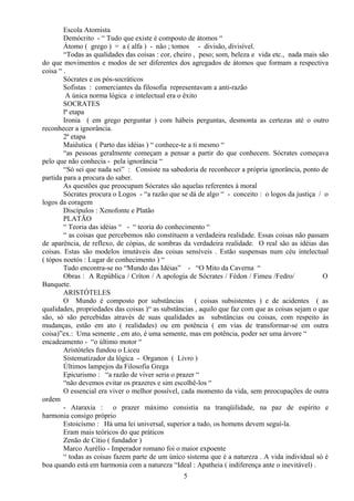 Escola Atomista
Demócrito - “ Tudo que existe é composto de átomos “
Átomo ( grego ) = a ( alfa ) - não ; tomos - divisão, divisível.
“Todas as qualidades das coisas : cor, cheiro , peso; som, beleza e vida etc., nada mais são
do que movimentos e modos de ser diferentes dos agregados de átomos que formam a respectiva
coisa “ .
Sócrates e os pós-socráticos
Sofistas : comerciantes da filosofia representavam a anti-razão
A única norma lógica e intelectual era o êxito
SOCRATES
lª etapa
Ironia ( em grego perguntar ) com hábeis perguntas, desmonta as certezas até o outro
reconhecer a ignorância.
2ª etapa
Maiêutica ( Parto das idéias ) “ conhece-te a ti mesmo “
“as pessoas geralmente começam a pensar a partir do que conhecem. Sócrates começava
pelo que não conhecia - pela ignorância “
“Só sei que nada sei” : Consiste na sabedoria de reconhecer a própria ignorância, ponto de
partida para a procura do saber.
As questões que preocupam Sócrates são aquelas referentes à moral
Sócrates procura o Logos - “a razão que se dá de algo “ - conceito : o logos da justiça / o
logos da coragem
Discípulos : Xenofonte e Platão
PLATÃO
“ Teoria das idéias “ - “ teoria do conhecimento “
“ as coisas que percebemos não constituem a verdadeira realidade. Essas coisas não passam
de aparência, de reflexo, de cópias, de sombras da verdadeira realidade. O real são as idéias das
coisas. Estas são modelos imutáveis das coisas sensíveis . Estão suspensas num céu intelectual
( tópos noetós : Lugar de conhecimento ) “
Tudo encontra-se no “Mundo das Idéias” - “O Mito da Caverna “
Obras : A República / Críton / A apologia de Sócrates / Fédon / Fimeu /Fedro/ O
Banquete.
ARISTÓTELES
O Mundo é composto por substâncias ( coisas subsistentes ) e de acidentes ( as
qualidades, propriedades das coisas )“ as substâncias , aquilo que faz com que as coisas sejam o que
são, só são percebidas através de suas qualidades as substâncias ou coisas, com respeito às
mudanças, estão em ato ( realidades) ou em potência ( em vias de transformar-se em outra
coisa)”ex.: Uma semente , em ato, é uma semente, mas em potência, poder ser uma árvore “
encadeamento - “o último motor “
Aristóteles fundou o Liceu
Sistematizador da lógica - Organon ( Livro )
Últimos lampejos da Filosofia Grega
Epicurismo : “a razão de viver seria o prazer “
“não devemos evitar os prazeres e sim escolhê-los “
O essencial era viver o melhor possível, cada momento da vida, sem preocupações de outra
ordem
- Ataraxia : o prazer máximo consistia na tranqüilidade, na paz de espírito e
harmonia consigo próprio
Estoicismo : Há uma lei universal, superior a tudo, os homens devem seguí-la.
Eram mais teóricos do que práticos
Zenão de Cítio ( fundador )
Marco Aurélio - Imperador romano foi o maior expoente
“ todas as coisas fazem parte de um único sistema que é a natureza . A vida individual só é
boa quando está em harmonia com a natureza “Ideal : Apatheia ( indiferença ante o inevitável) .
5
 