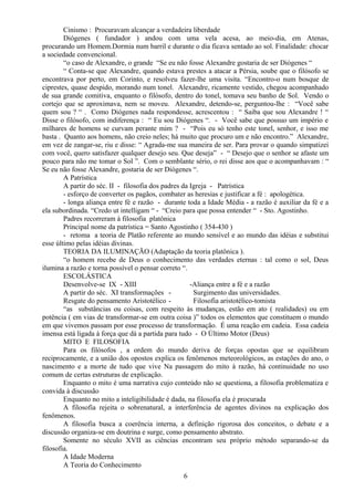 Cinismo : Procuravam alcançar a verdadeira liberdade
Diógenes ( fundador ) andou com uma vela acesa, ao meio-dia, em Atenas,
procurando um Homem.Dormia num barril e durante o dia ficava sentado ao sol. Finalidade: chocar
a sociedade convencional.
“o caso de Alexandre, o grande “Se eu não fosse Alexandre gostaria de ser Diógenes “
“ Conta-se que Alexandre, quando estava prestes a atacar a Pérsia, soube que o filósofo se
encontrava por perto, em Corinto, e resolveu fazer-lhe uma visita. “Encontro-o num bosque de
ciprestes, quase despido, morando num tonel. Alexandre, ricamente vestido, chegou acompanhado
de sua grande comitiva, enquanto o filósofo, dentro do tonel, tomava seu banho de Sol. Vendo o
cortejo que se aproximava, nem se moveu. Alexandre, detendo-se, perguntou-lhe : “Você sabe
quem sou ? “ . Como Diógenes nada respondesse, acrescentou : “ Saiba que sou Alexandre ! “
Disse o filósofo, com indiferença : “ Eu sou Diógenes “. - Você sabe que possuo um império e
milhares de homens se curvam perante mim ? - “Pois eu só tenho este tonel, senhor, e isso me
basta . Quanto aos homens, não creio neles; há muito que procuro um e não encontro.” Alexandre,
em vez de zangar-se, riu e disse: “ Agrada-me sua maneira de ser. Para provar o quando simpatizei
com você, quero satisfazer qualquer desejo seu. Que deseja” - “ Desejo que o senhor se afaste um
pouco para não me tomar o Sol ”. Com o semblante sério, o rei disse aos que o acompanhavam : “
Se eu não fosse Alexandre, gostaria de ser Diógenes “.
A Patrística
A partir do séc. II - filosofia dos padres da Igreja - Patrística
- esforço de converter os pagãos, combater as heresias e justificar a fé : apologética.
- longa aliança entre fé e razão - durante toda a Idade Média - a razão é auxiliar da fé e a
ela subordinada. “Credo ut intelligam “ - “Creio para que possa entender “ - Sto. Agostinho.
Padres recorreram à filosofia platônica
Principal nome da patrística = Santo Agostinho ( 354-430 )
- retoma a teoria de Platão referente ao mundo sensível e ao mundo das idéias e substitui
esse último pelas idéias divinas.
TEORIA DA ILUMINAÇÃO (Adaptação da teoria platônica ).
“o homem recebe de Deus o conhecimento das verdades eternas : tal como o sol, Deus
ilumina a razão e torna possível o pensar correto “.
ESCOLÁSTICA
Desenvolve-se IX - XIII -Aliança entre a fé e a razão
A partir do séc. XI transformações - Surgimento das universidades.
Resgate do pensamento Aristotélico - Filosofia aristotélico-tomista
“as substâncias ou coisas, com respeito às mudanças, estão em ato ( realidades) ou em
potência ( em vias de transformar-se em outra coisa )” todos os elementos que constituem o mundo
em que vivemos passam por esse processo de transformação. É uma reação em cadeia. Essa cadeia
imensa está ligada à força que dá a partida para tudo - O Último Motor (Deus)
MITO E FILOSOFIA
Para os filósofos , a ordem do mundo deriva de forças opostas que se equilibram
reciprocamente, e a união dos opostos explica os fenômenos meteorológicos, as estações do ano, o
nascimento e a morte de tudo que vive Na passagem do mito à razão, há continuidade no uso
comum de certas estruturas de explicação.
Enquanto o mito é uma narrativa cujo conteúdo não se questiona, a filosofia problematiza e
convida à discussão
Enquanto no mito a inteligibilidade é dada, na filosofia ela é procurada
A filosofia rejeita o sobrenatural, a interferência de agentes divinos na explicação dos
fenômenos.
A filosofia busca a coerência interna, a definição rigorosa dos conceitos, o debate e a
discussão organiza-se em doutrina e surge, como pensamento abstrato.
Somente no século XVII as ciências encontram seu próprio método separando-se da
filosofia.
A Idade Moderna
A Teoria do Conhecimento
6
 
