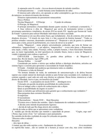 A separação entre fé a razão - leva ao desenvolvimento do método científico.
O antropocentrismo - a razão humana como fundamento do saber.
O interesse pelo saber ativo, em oposição ao saber contemplativo, que leva a transformação
da natureza e ao desenvolvimento das técnicas.
Primeiros representantes do pensamento renascentista
Ética e Política
Nicolau Maquiavel : O Príncipe - O poder do soberano
O Principe, de Maquiavel
O príncipe atormentou a humanidade durante quatro séculos. E continuará a tormentá-la...”
A frase refere-se à obra de Maquiavel que serviu de instrumento teórico a muitos
governantes autoritários e totalitários, do século XVI ao século XX : àqueles que fizeram da “razão
de Estado” o pretexto para sufocar liberdades individuais de toda a sociedade.
Sobressaem-se em sua obra outras frases, que isoladamente , fora de contexto, têm servido a
ditadores diversos: “ O triunfo do mais forte é o fato essencial da história humana”. “Todos os
profetas armados venceram, desarmados arruinaram-se”. “Desprezar a arte da guerra é o primeiro
passo para a ruína, possuí-la perfeitamente, eis o meio de elevar-se ao poder”.
Assim, “Maquiavel – nome próprio universalmente conhecido, que teria de formar um
substantivo, ‘maquiavelismo’ – e um adjetivo, ‘maquiavélico’ – evoca uma época, a Renascença;
uma nação, a Itália; uma cidade, Florença; enfim, o próprio homem, o bom funcionário florentino
que, na maior ingenuidade, na total ignorância do estranho futuro, trazia o nome de Maquiavel,
votado à reputação mais ruidosa e equívoca”.
CHEVALIER , Jean-Jacques. As grandes obras políticas – de Maquiavel a
nossos dias. Rio de Janeiro, Agir,12980. p.48.
Thomas Hobbes : Leviatã*
Considerado por muitos o teórico que melhor definiu a ideologia absolutista, articulou um
sistema lógico e coerente para apresentar a necessidade do Estado despótico.
O Estado - Entidade todo-poderosa que dominaria todos os cidadãos
“O Homem é o lobo do Homem”
“Os homens dotados de razão, do sentimento de autoconservação e de defesa buscam
superar esse estado natural de destruição unindo-se para formar uma sociedade civil, mediante um
contrato segundo o qual cada um cede seus direitos ao soberano. Dessa forma, renuncia-se a todo
direito de liberdade, nocivo à paz, em benefício do Estado”
Século XVII - os pensadores do século XVII - abordagem nova
Colocação em questão da própria possibilidade do conhecimento
Deve-se indagar sobre o sujeito do conhecimento não o objeto
Quais as possibilidades de engano ou acerto ?
Quais os métodos que utilizaremos para garantir que o conhecimento seja verdadeiro ?
Duas perguntas duas correntes filosóficas :
O empirismo
O racionalismo
O Racionalismo : Século XVII - René Descartes
“Existem erros e ilusões dos sentidos. Qual o fundamento do verdadeiro conhecimento ?”
A dúvida como método de pensamento rigoroso:
- duvida de tudo que lhe chega através dos sentidos
- duvida de todas as idéias que se apresentam como verdadeiras
À medida que duvida descobre que mantém a capacidade de pensar: “Cogito, ergo sum”
( Penso, logo existo ).Este “eu” cartesiano é puro pensamento.
No caminho da dúvida a realidade do corpo foi colocada em questão.
“Discurso sobre o método”
Descartes
- dois tipos de idéias :
1) inatas( que não estão sujeitas a erro - fundamento da ciência) Já se encontram
no espírito.São inatas , não no sentido de o homem já nascer com elas, mas como resultantes
7
 