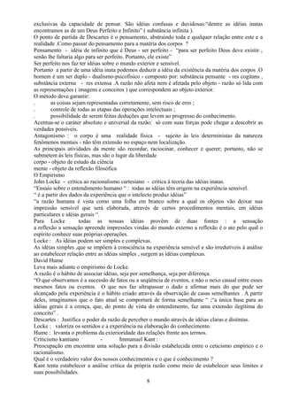 exclusivas da capacidade de pensar. São idéias confusas e duvidosas:“dentre as idéias inatas
encontramos as de um Deus Perfeito e Infinito” ( substância infinita ).
O ponto de partida de Descartes é o pensamento, abstraindo toda e qualquer relação entre este e a
realidade .Como passar do pensamento para a matéria dos corpos ?
Pensamento - idéia de infinito que é Deus - ser perfeito - “para ser perfeito Deus deve existir ,
senão lhe faltaria algo para ser perfeito. Portanto, ele existe”
Ser perfeito nos faz ter idéias sobre o mundo exterior e sensível.
Portanto a partir de uma idéia inata podemos deduzir a idéia da existência da matéria dos corpos .O
homem é um ser duplo - dualismo-psicofísico - composto por: substância pensante - res cogitans ,
substância externa - res extensa .A razão não afeta nem é afetada pelo objeto - razão só lida com
as representações ( imagens e conceitos ) que correspondem ao objeto exterior.
O método deve garantir:
. as coisas sejam representadas corretamente, sem risco de erro ;
. controle de todas as etapas das operações intelectuais ;
. possibilidade de serem feitas deduções que levem ao progresso do conhecimento.
Acentua-se o caráter absoluto e universal da razão: só com suas forças pode chegar a descobrir as
verdades possíveis.
Antagonismo : o corpo é uma realidade física - sujeito às leis deterministas da natureza
fenômenos mentais - não têm extensão no espaço nem localização.
As principais atividades da mente são recordar, raciocinar, conhecer e querer; portanto, não se
submetem às leis físicas, mas são o lugar da liberdade
corpo - objeto de estudo da ciência
mente - objeto da reflexão filosófica
O Empirismo
John Locke - crítica ao racionalismo cartesiano - crítica à teoria das idéias inatas.
“Ensaio sobre o entendimento humano “ : todas as idéias têm origem na experiência sensível.
“ é a partir dos dados da experiência que o intelecto produz idéias”
“a razão humana é vista como uma folha em branco sobre a qual os objetos vão deixar sua
impressão sensível que será elaborada, através de certos procedimentos mentais, em idéias
particulares e idéias gerais “.
Para Locke todas as nossas idéias provêm de duas fontes : a sensação
a reflexão a sensação apreende impressões vindas do mundo externo a reflexão é o ato pelo qual o
espírito conhece suas próprias operações.
Locke : As idéias podem ser simples e complexas.
As idéias simples ,que se impõem à consciência na experiência sensível e são irredutíveis à análise
ao estabelecer relação entre as idéias simples , surgem as idéias complexas.
David Hume
Leva mais adiante o empirismo de Locke.
A razão é o hábito de associar idéias, seja por semelhança, seja por diferença.
“O que observamos é a sucessão de fatos ou a seqüência de eventos, e não o nexo causal entre esses
mesmos fatos ou eventos. O que nos faz ultrapassar o dado e afirmar mais do que pode ser
alcançado pela experiência é o hábito criado através da observação de casas semelhantes . A partir
deles, imaginamos que o fato atual se comportará de forma semelhante “ ;“a única base para as
idéias gerais é a crença, que, do ponto de vista do entendimento, faz uma extensão ilegítima do
conceito” .
Descartes : Justifica o poder da razão de perceber o mundo através de idéias claras e distintas.
Locke : valoriza os sentidos e a experiência na elaboração do conhecimento.
Hume : levanta o problema da exterioridade das relações frente aos termos.
Criticismo kantiano - Immanuel Kant :
Preocupação em encontrar uma solução para a divisão estabelecida entre o ceticismo empírico e o
racionalismo.
Qual é o verdadeiro valor dos nossos conhecimentos e o que é conhecimento ?
Kant tenta estabelecer a análise crítica da própria razão como meio de estabelecer seus limites e
suas possibilidades.
8
 