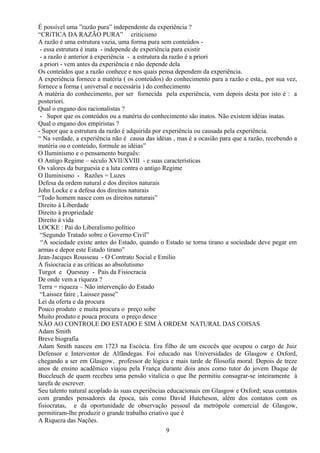 É possível uma ”razão pura” independente da experiência ?
“CRíTICA DA RAZÃO PURA” criticismo
A razão é uma estrutura vazia, uma forma pura sem conteúdos -
- essa estrutura é inata - independe de experiência para existir
- a razão é anterior à experiência - a estrutura da razão é a priori
a priori - vem antes da experiência e não depende dela
Os conteúdos que a razão conhece e nos quais pensa dependem da experiência.
A experiência fornece a matéria ( os conteúdos) do conhecimento para a razão e esta,, por sua vez,
fornece a forma ( universal e necessária ) do conhecimento
A matéria do conhecimento, por ser fornecida pela experiência, vem depois desta por isto é : a
posteriori.
Qual o engano dos racionalistas ?
- Supor que os conteúdos ou a matéria do conhecimento são inatos. Não existem idéias inatas.
Qual o engano dos empiristas ?
- Supor que a estrutura da razão é adquirida por experiência ou causada pela experiência.
“ Na verdade, a experiência não é causa das idéias , mas é a ocasião para que a razão, recebendo a
matéria ou o conteúdo, formule as idéias”
O Iluminismo e o pensamento burguês:
O Antigo Regime – século XVII/XVIII - e suas características
Os valores da burguesia e a luta contra o antigo Regime
O Iluminismo - Razões = Luzes
Defesa da ordem natural e dos direitos naturais
John Locke e a defesa dos direitos naturais
“Todo homem nasce com os direitos naturais”
Direito à Liberdade
Direito à propriedade
Direito à vida
LOCKE : Pai do Liberalismo político
“Segundo Tratado sobre o Governo Civil”
“A sociedade existe antes do Estado, quando o Estado se torna tirano a sociedade deve pegar em
armas e depor este Estado tirano”
Jean-Jacques Rousseau - O Contrato Social e Emilio
A fisiocracia e as críticas ao absolutismo
Turgot e Quesnay - Pais da Fisiocracia
De onde vem a riqueza ?
Terra = riqueza – Não intervenção do Estado
“Laissez faire , Laissez passe”
Lei da oferta e da procura
Pouco produto e muita procura o preço sobe
Muito produto e pouca procura o preço desce
NÃO AO CONTROLE DO ESTADO E SIM À ORDEM NATURAL DAS COISAS
Adam Smith
Breve biografia
Adam Smith nasceu em 1723 na Escócia. Era filho de um escocês que ocupou o cargo de Juiz
Defensor e Interventor de Alfândegas. Foi educado nas Universidades de Glasgow e Oxford,
chegando a ser em Glasgow, professor de lógica e mais tarde de filosofia moral. Depois de treze
anos de ensino acadêmico viajou pela França durante dois anos como tutor do jovem Duque de
Buccleuch de quem recebeu uma pensão vitalícia o que lhe permitiu consagrar-se inteiramente à
tarefa de escrever.
Seu talento natural acoplado às suas experiências educacionais em Glasgow e Oxford; seus contatos
com grandes pensadores da época, tais como David Hutcheson, além dos contatos com os
fisiocratas, e da oportunidade de observação pessoal da metrópole comercial de Glasgow,
permitiram-lhe produzir o grande trabalho criativo que é
A Riqueza das Nações.
9
 