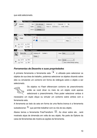 que está selecionado.

Ferramentas de Desenho e suas propriedades
A primeira ferramenta a ferramenta seta

é utilizada para selecionar os

objetos de sua área de trabalho, podemos selecionar os objetos clicando sobre
eles ou simulando um contorno em forma de retângulo sobre o objeto a ser
selecionado.
Os objetos no Flash diferenciam contorno de preenchimento
então se você clicar no meio de um objeto você apenas
selecionará o preenchimento. Para poder selecionar ambos é
necessário um duplo clique ou simular um contorno sobre ambos com a
ferramenta seta.
A ferramenta ao lado da seta em forma de uma flecha branca é a ferramenta
subselecionar

que permite trabalhar com os nós de seu objeto.

Abaixo temos a ferramenta FreeTransform

. Ao clicar sobre ela , será

mostrado alças de dimensão em volta de seu objeto. Na parte de Options da
caixa de ferramentas ele mostra as opções da ferramenta.

10

 