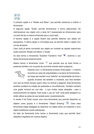 A primeira opção é a “Rotate and Skew”, que permite rotacionar e inclinar a
ferramenta.
A segunda opção “Scale” permite dimensionar a forma selecionada. Se
redimensionar seu objeto com a tecla ALT pressionada ao dimensionar para
um lado ele faz a mesma dimensão para o outro lado.
A terceira opção é a opção Distort que permite distorcer seu objeto em
perspectiva. A última opção é a Envelope que vai permitir editar o objeto com
curvas de bezier.
Caso você já tenha convertido seu objeto em símbolo as opções disponíveis
serão somente “Rotate and Skew” e “Scale”.
Ao lado temos a ferramenta “Gradient Transform Tool”

, veremos o uso

dessa ferramenta posteriormente.
Abaixo temos a ferramenta Linha

que permite que se trace linhas e

podemos também unir os ponto de uma linha criando assim polígonos.
Estando com o a ferramenta encaixar (Imã) ligada - o mesmo
encontra-se caixa de propriedades e na barra de ferramentas ao traçar ele mantém uma “bolinha” na extremidade da linha e
quando encaixar ele também a mostrará, isso fará também
com que as linhas sempre saiam retas na vertical e diagonal. Esta ferramenta
também auxiliará na criação de quadrados e circunferências. Também manterá
uma grade invisível em sua tela - o que muitas vezes atrapalha - para o
posicionamento de objetos. Para evitar o uso do “imã” você pode desligá-lo ou
então utilizar as setas de seu teclado para o posicionamento.
A versão 8 do Flash trouxe uma nova ferramenta que permite desenhar os
objetos como grupos é a ferramenta “Object Drawing”

. Caso essa

ferramenta esteja desligada ao desenhar um objeto sobre um existente o novo
objeto substituiria a parte sobreposta.
Ao lado da ferramenta linha temos a ferramenta Laço que permite fazer
seleções irregulares em nossos objetos.

11

 