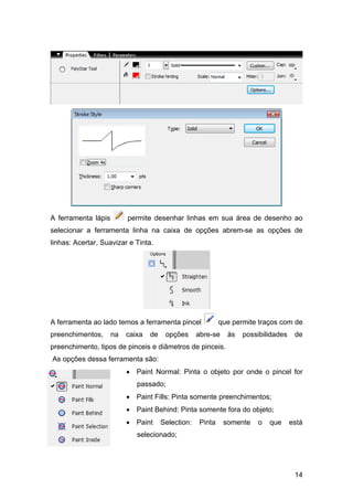 A ferramenta lápis

permite desenhar linhas em sua área de desenho ao

selecionar a ferramenta linha na caixa de opções abrem-se as opções de
linhas: Acertar, Suavizar e Tinta.

A ferramenta ao lado temos a ferramenta pincel
preenchimentos,

na

caixa

de

opções

que permite traços com de

abre-se

às

possibilidades

de

preenchimento, tipos de pinceis e diâmetros de pinceis.
As opções dessa ferramenta são:
• Paint Normal: Pinta o objeto por onde o pincel for
passado;
• Paint Fills: Pinta somente preenchimentos;
• Paint Behind: Pinta somente fora do objeto;
• Paint

Selection:

Pinta

somente

o

que

está

selecionado;

14

 