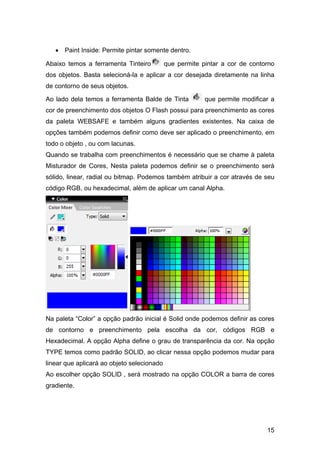 • Paint Inside: Permite pintar somente dentro.
Abaixo temos a ferramenta Tinteiro

que permite pintar a cor de contorno

dos objetos. Basta selecioná-la e aplicar a cor desejada diretamente na linha
de contorno de seus objetos.
Ao lado dela temos a ferramenta Balde de Tinta

que permite modificar a

cor de preenchimento dos objetos O Flash possui para preenchimento as cores
da paleta WEBSAFE e também alguns gradientes existentes. Na caixa de
opções também podemos definir como deve ser aplicado o preenchimento, em
todo o objeto , ou com lacunas.
Quando se trabalha com preenchimentos é necessário que se chame à paleta
Misturador de Cores, Nesta paleta podemos definir se o preenchimento será
sólido, linear, radial ou bitmap. Podemos também atribuir a cor através de seu
código RGB, ou hexadecimal, além de aplicar um canal Alpha.

Na paleta “Color” a opção padrão inicial é Solid onde podemos definir as cores
de contorno e preenchimento pela escolha da cor, códigos RGB e
Hexadecimal. A opção Alpha define o grau de transparência da cor. Na opção
TYPE temos como padrão SOLID, ao clicar nessa opção podemos mudar para
linear que aplicará ao objeto selecionado
Ao escolher opção SOLID , será mostrado na opção COLOR a barra de cores
gradiente.

15

 